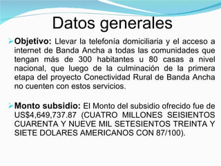 Objetivo:  L levar la telefonía domiciliaria y el acceso a internet de Banda Ancha a todas las comunidades que tengan más de 300 habitantes u 80 casas a nivel nacional, que luego de la culminación de la primera etapa del proyecto Conectividad Rural de Banda Ancha no cuenten con estos servicios. Monto subsidio:  El Monto del subsidio ofrecido fue de US$4,649,737.87 (CUATRO MILLONES SEISIENTOS CUARENTA Y NUEVE MIL SETESIENTOS TREINTA Y SIETE DOLARES AMERICANOS CON 87/100). Datos generales 