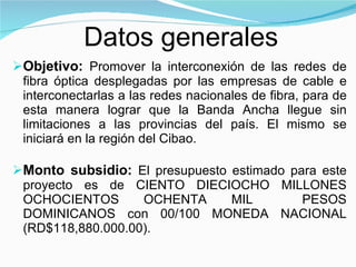 Objetivo:  P romover la interconexión de las redes de fibra óptica desplegadas por las empresas de cable e interconectarlas a las redes nacionales de fibra, para de esta manera lograr que la Banda Ancha llegue sin limitaciones a las provincias del país. El mismo se iniciará en la región del Cibao. Monto subsidio:  El presupuesto estimado para este proyecto es de CIENTO DIECIOCHO MILLONES OCHOCIENTOS OCHENTA MIL  PESOS DOMINICANOS con 00/100 MONEDA NACIONAL (RD$118,880.000.00). Datos generales 