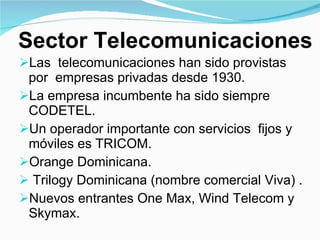 Sector Telecomunicaciones Las  telecomunicaciones han sido provistas  por  empresas privadas desde 1930. La empresa incumbente ha sido siempre CODETEL. Un operador importante con servicios  fijos y móviles es TRICOM.  Orange Dominicana. Trilogy Dominicana (nombre comercial Viva) . Nuevos entrantes One Max, Wind Telecom y Skymax. 