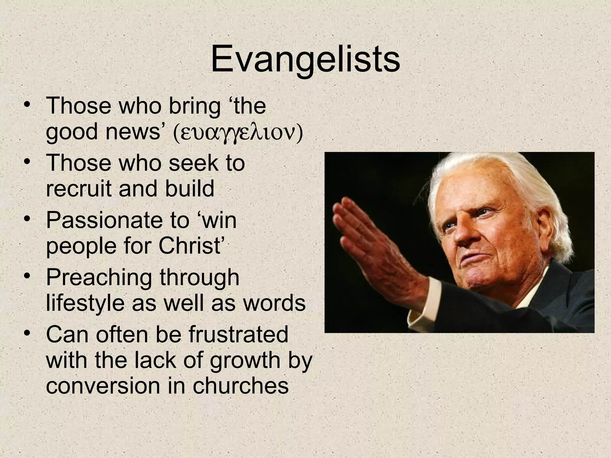Evangelists
• Those who bring ‘the
  good news’ (ευαγγελιον)
• Those who seek to
  recruit and build
• Passionate to ‘win
  people for Christ’
• Preaching through
  lifestyle as well as words
• Can often be frustrated
  with the lack of growth by
  conversion in churches
 