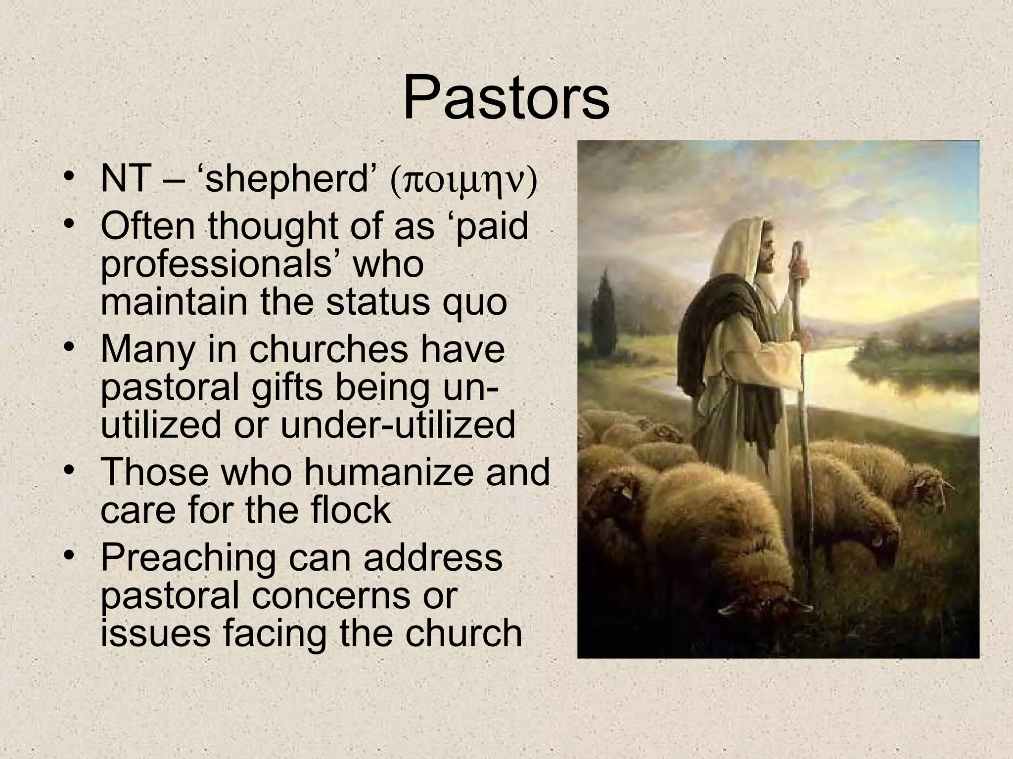 Pastors
• NT – ‘shepherd’ (ποιµην)
• Often thought of as ‘paid
  professionals’ who
  maintain the status quo
• Many in churches have
  pastoral gifts being un-
  utilized or under-utilized
• Those who humanize and
  care for the flock
• Preaching can address
  pastoral concerns or
  issues facing the church
 