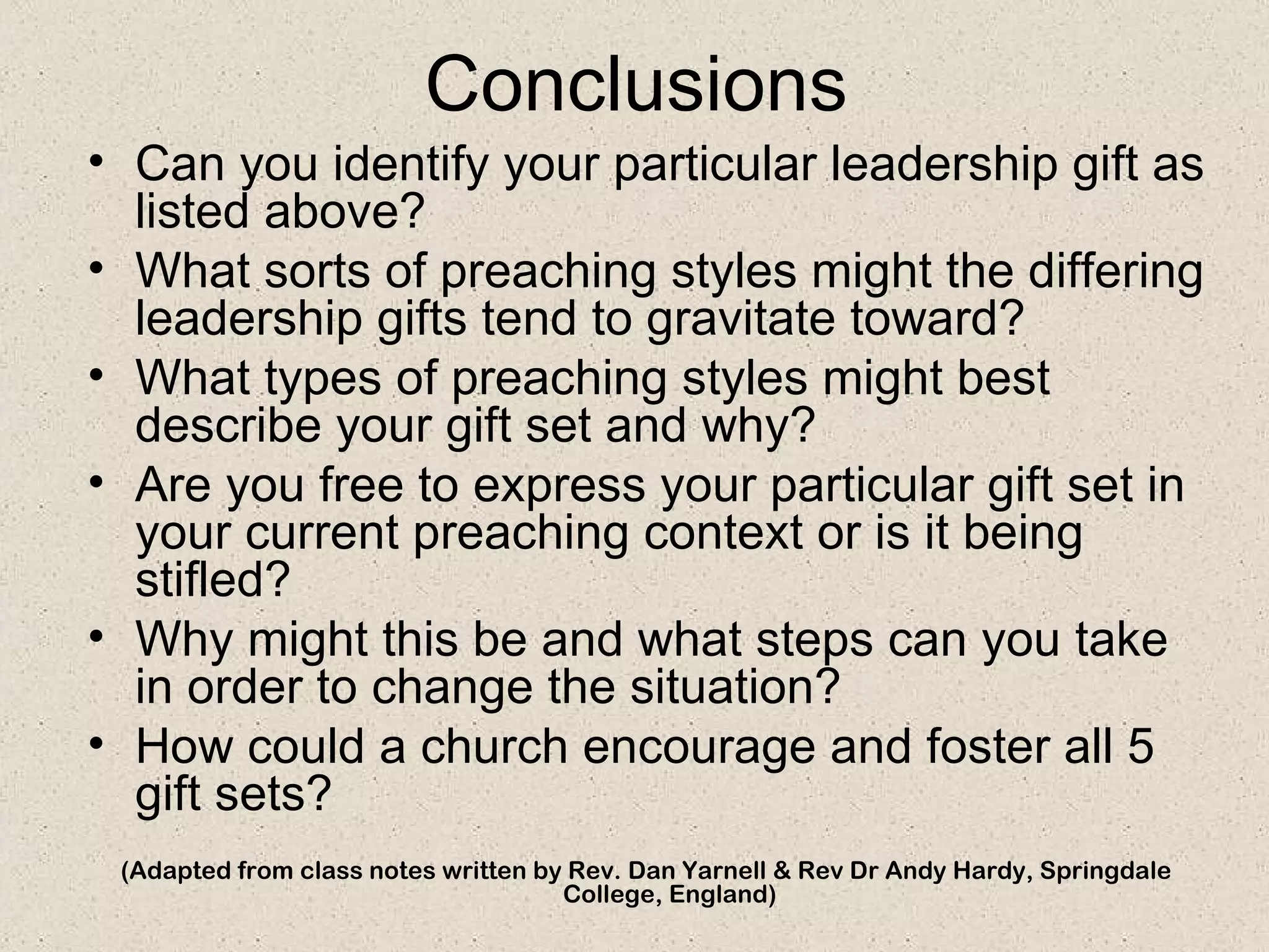 Conclusions
• Can you identify your particular leadership gift as
  listed above?
• What sorts of preaching styles might the differing
  leadership gifts tend to gravitate toward?
• What types of preaching styles might best
  describe your gift set and why?
• Are you free to express your particular gift set in
  your current preaching context or is it being
  stifled?
• Why might this be and what steps can you take
  in order to change the situation?
• How could a church encourage and foster all 5
  gift sets?
 (Adapted from class notes written by Rev. Dan Yarnell & Rev Dr Andy Hardy, Springdale
                                     College, England)
 
