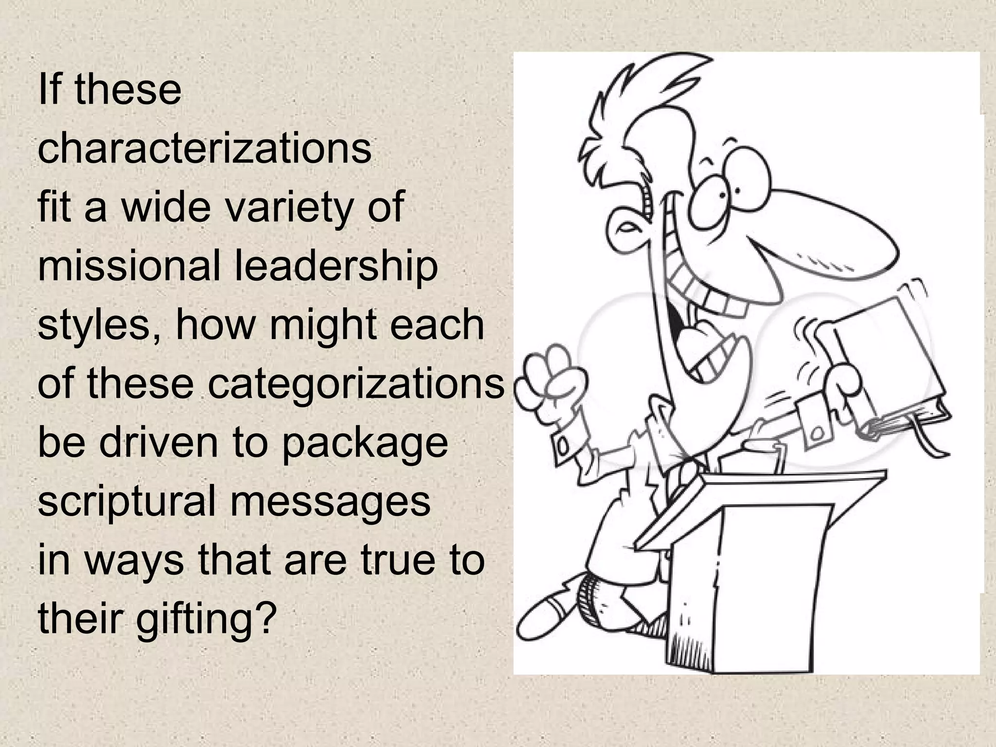 If these
characterizations
fit a wide variety of
missional leadership
styles, how might each
of these categorizations
be driven to package
scriptural messages
in ways that are true to
their gifting?
 