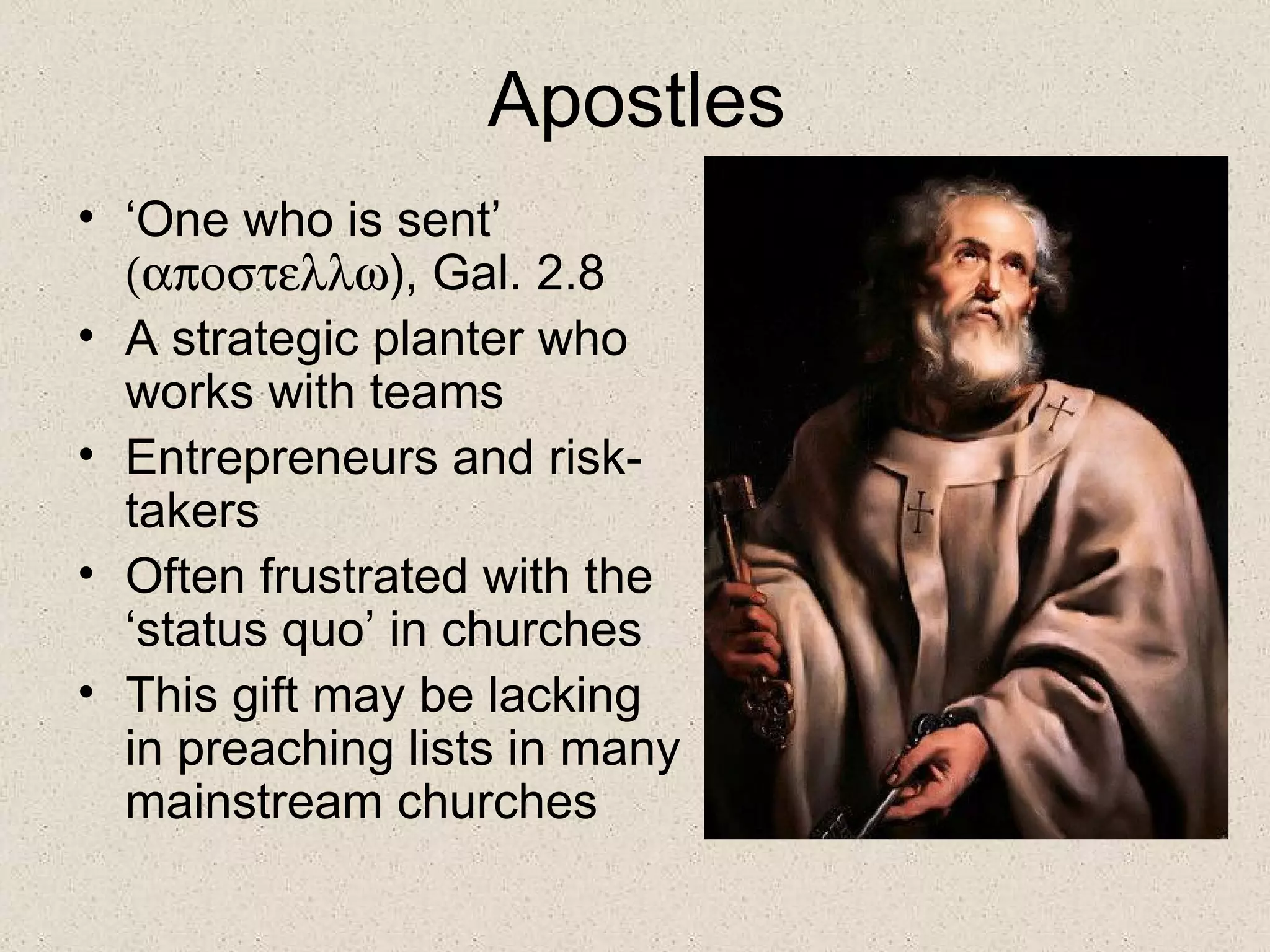 Apostles
• ‘One who is sent’
  (αποστελλω), Gal. 2.8
• A strategic planter who
  works with teams
• Entrepreneurs and risk-
  takers
• Often frustrated with the
  ‘status quo’ in churches
• This gift may be lacking
  in preaching lists in many
  mainstream churches
 