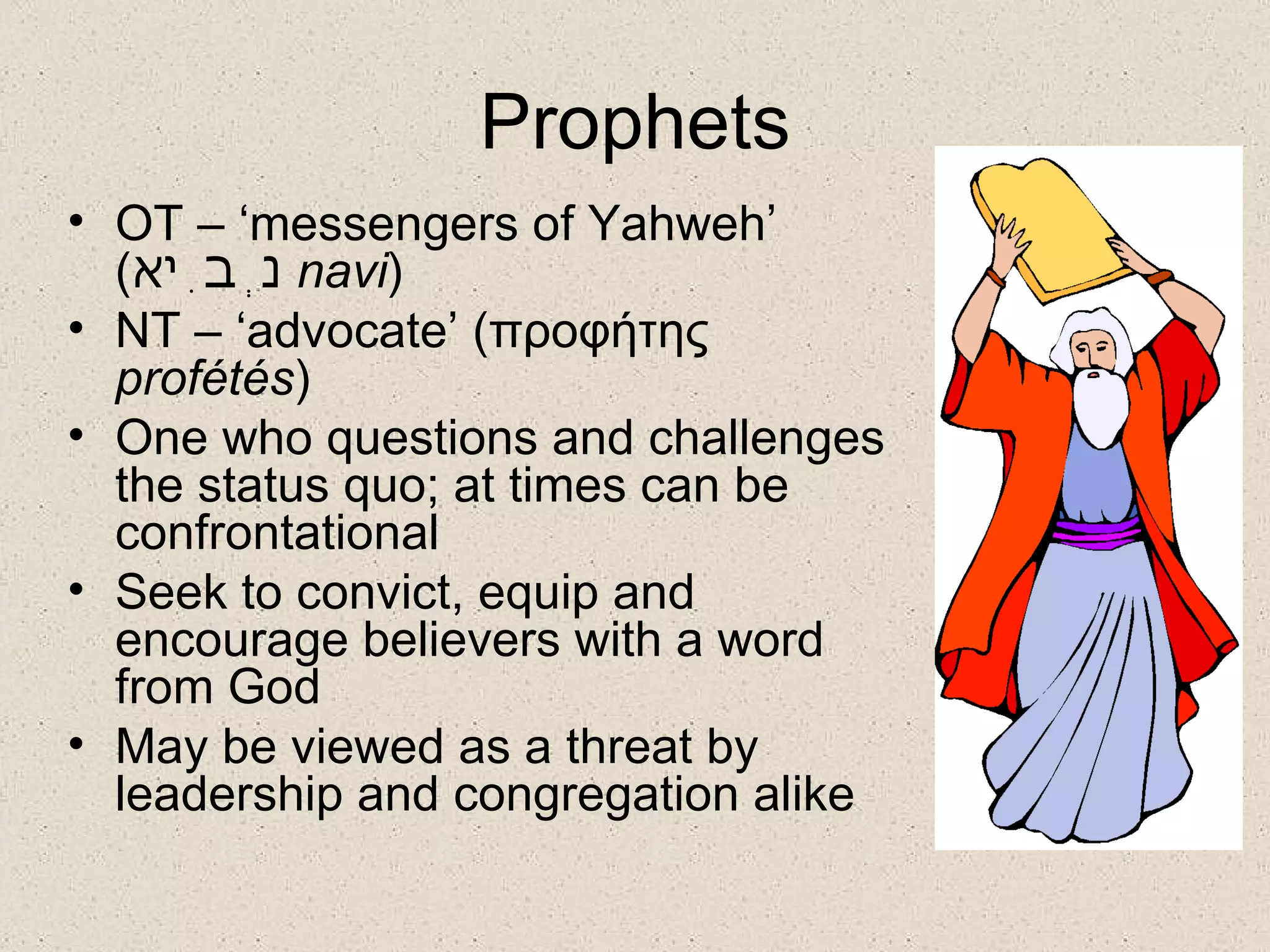 Prophets
• OT – ‘messengers of Yahweh’
  (‫ נְבִיא‬navi)
• NT – ‘advocate’ (προφήτης
  profétés)
• One who questions and challenges
  the status quo; at times can be
  confrontational
• Seek to convict, equip and
  encourage believers with a word
  from God
• May be viewed as a threat by
  leadership and congregation alike
 