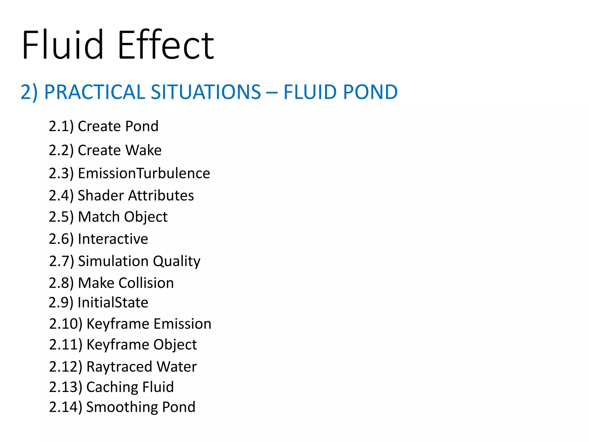 2) PRACTICAL SITUATIONS – FLUID POND
Fluid Effect
2.1) Create Pond
2.2) Create Wake
2.3) EmissionTurbulence
2.4) Shader Attributes
2.5) Match Object
2.6) Interactive
2.7) Simulation Quality
2.8) Make Collision
2.9) InitialState
2.11) Keyframe Object
2.10) Keyframe Emission
2.12) Raytraced Water
2.13) Caching Fluid
2.14) Smoothing Pond
 