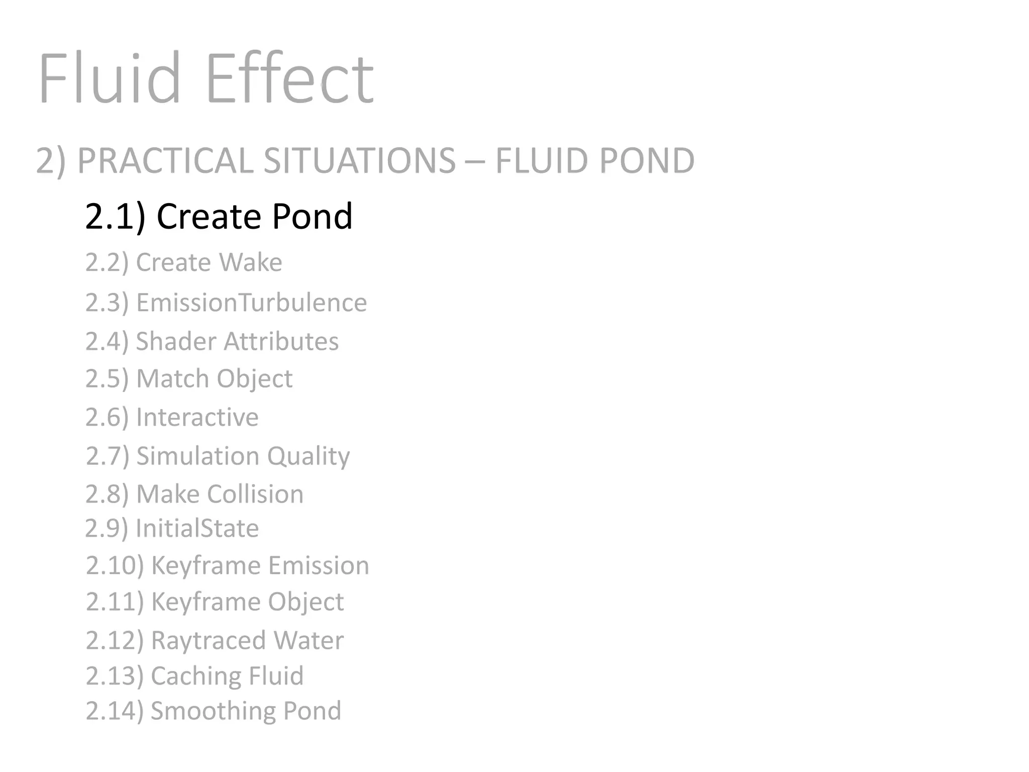 2) PRACTICAL SITUATIONS – FLUID POND
Fluid Effect
2.1) Create Pond
2.2) Create Wake
2.3) EmissionTurbulence
2.4) Shader Attributes
2.5) Match Object
2.6) Interactive
2.7) Simulation Quality
2.8) Make Collision
2.9) InitialState
2.11) Keyframe Object
2.10) Keyframe Emission
2.12) Raytraced Water
2.13) Caching Fluid
2.14) Smoothing Pond
 