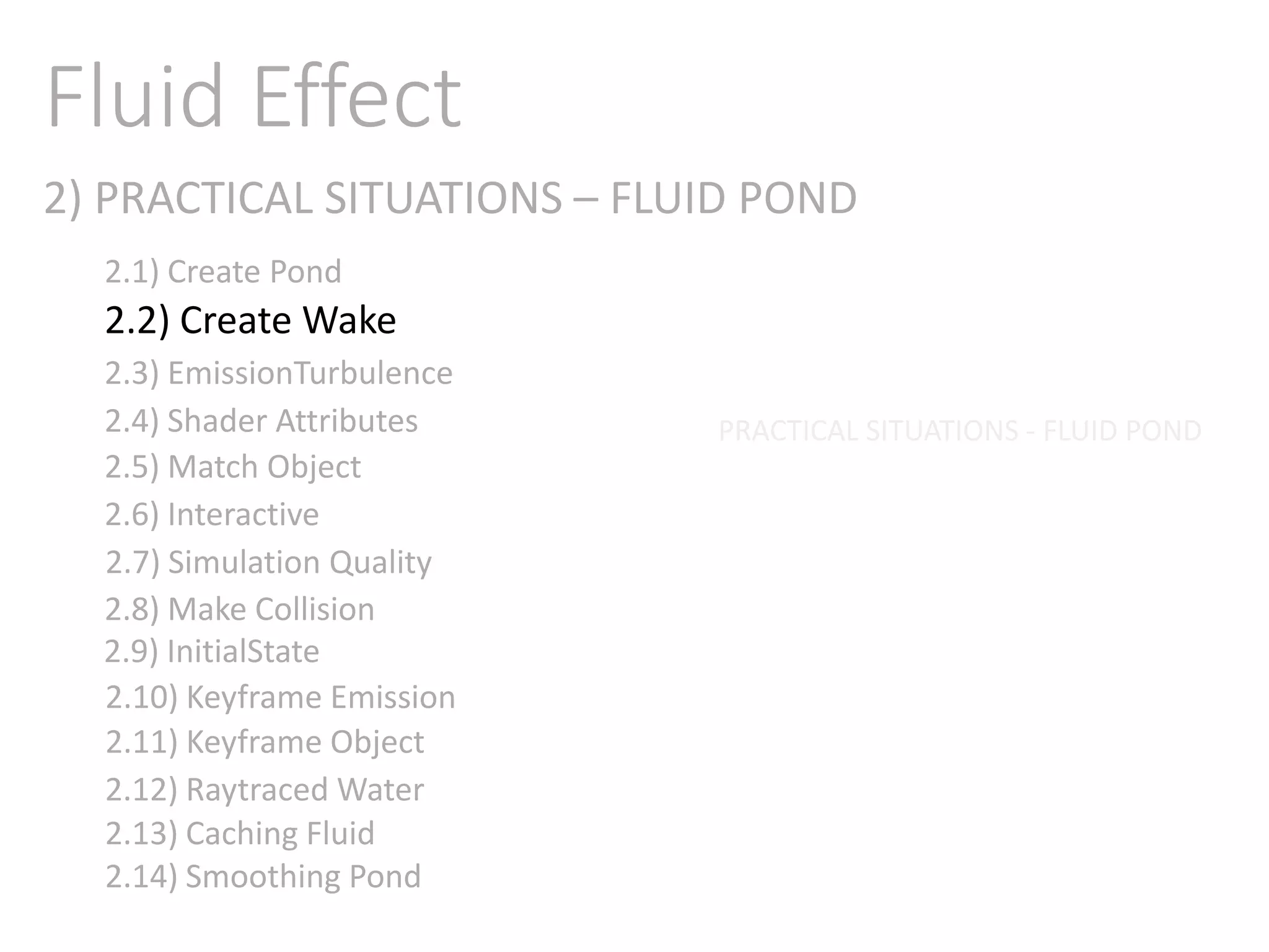 2) PRACTICAL SITUATIONS – FLUID POND
Fluid Effect
2.1) Create Pond
2.2) Create Wake
2.3) EmissionTurbulence
2.4) Shader Attributes
2.5) Match Object
2.6) Interactive
2.7) Simulation Quality
2.8) Make Collision
2.9) InitialState
2.11) Keyframe Object
2.10) Keyframe Emission
2.12) Raytraced Water
2.13) Caching Fluid
2.14) Smoothing Pond
PRACTICAL SITUATIONS - FLUID POND
 