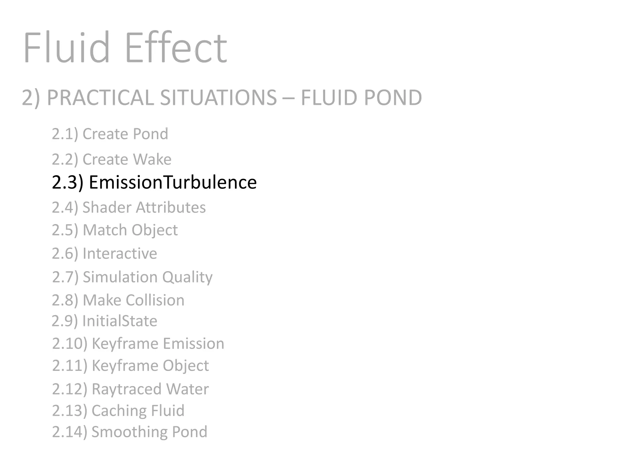 2) PRACTICAL SITUATIONS – FLUID POND
Fluid Effect
2.1) Create Pond
2.2) Create Wake
2.3) EmissionTurbulence
2.4) Shader Attributes
2.5) Match Object
2.6) Interactive
2.7) Simulation Quality
2.8) Make Collision
2.9) InitialState
2.11) Keyframe Object
2.10) Keyframe Emission
2.12) Raytraced Water
2.13) Caching Fluid
2.14) Smoothing Pond
 