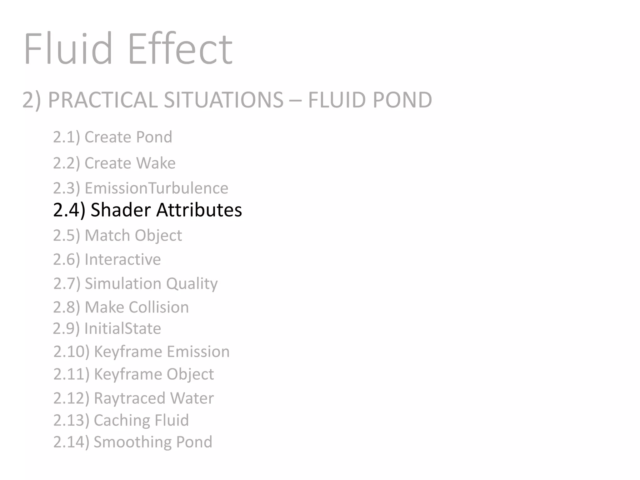 2) PRACTICAL SITUATIONS – FLUID POND
Fluid Effect
2.1) Create Pond
2.2) Create Wake
2.3) EmissionTurbulence
2.4) Shader Attributes
2.5) Match Object
2.6) Interactive
2.7) Simulation Quality
2.8) Make Collision
2.9) InitialState
2.11) Keyframe Object
2.10) Keyframe Emission
2.12) Raytraced Water
2.13) Caching Fluid
2.14) Smoothing Pond
 