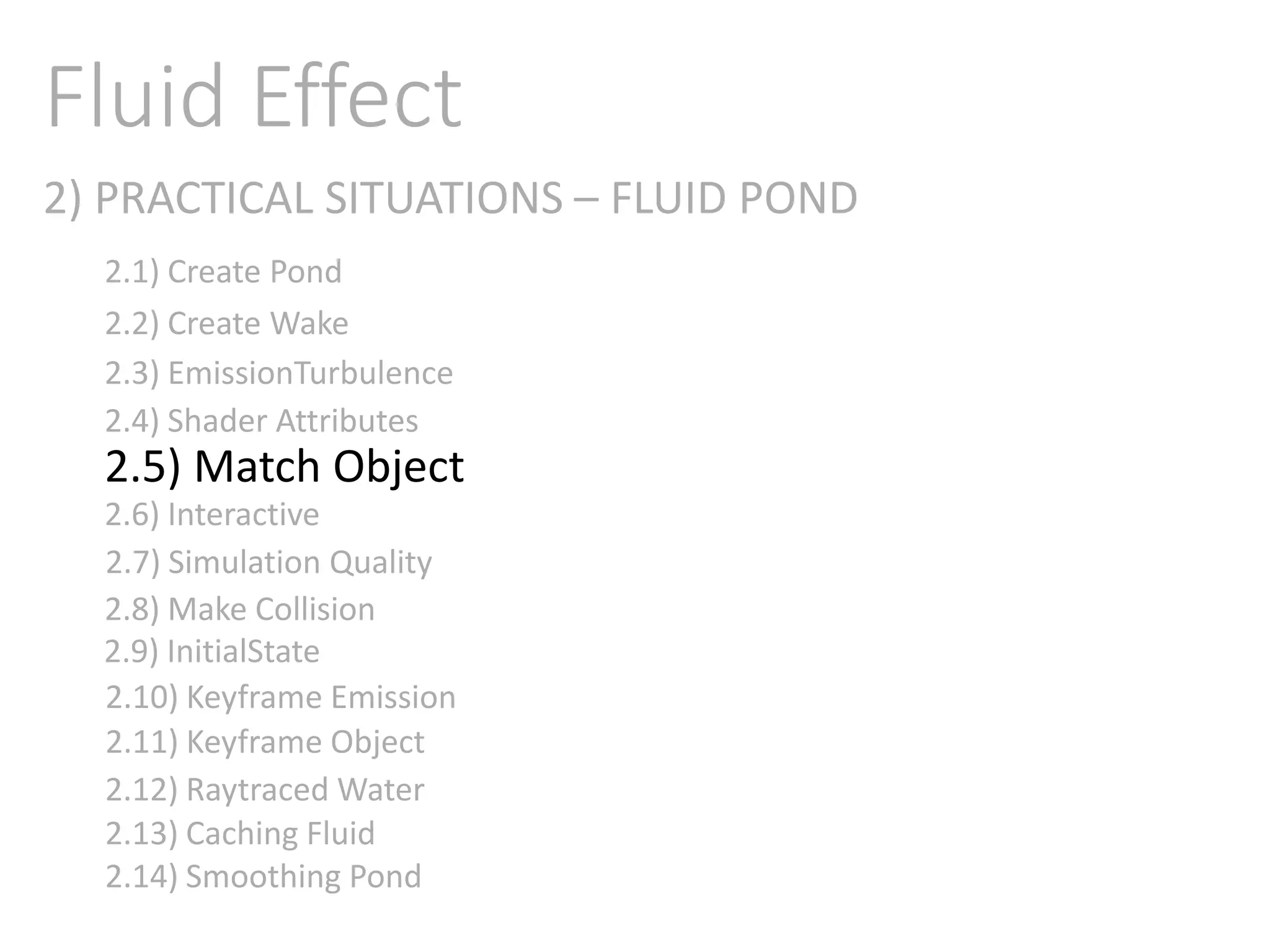 2) PRACTICAL SITUATIONS – FLUID POND
Fluid Effect
2.1) Create Pond
2.2) Create Wake
2.3) EmissionTurbulence
2.4) Shader Attributes
2.5) Match Object
2.6) Interactive
2.7) Simulation Quality
2.8) Make Collision
2.9) InitialState
2.11) Keyframe Object
2.10) Keyframe Emission
2.12) Raytraced Water
2.13) Caching Fluid
2.14) Smoothing Pond
 