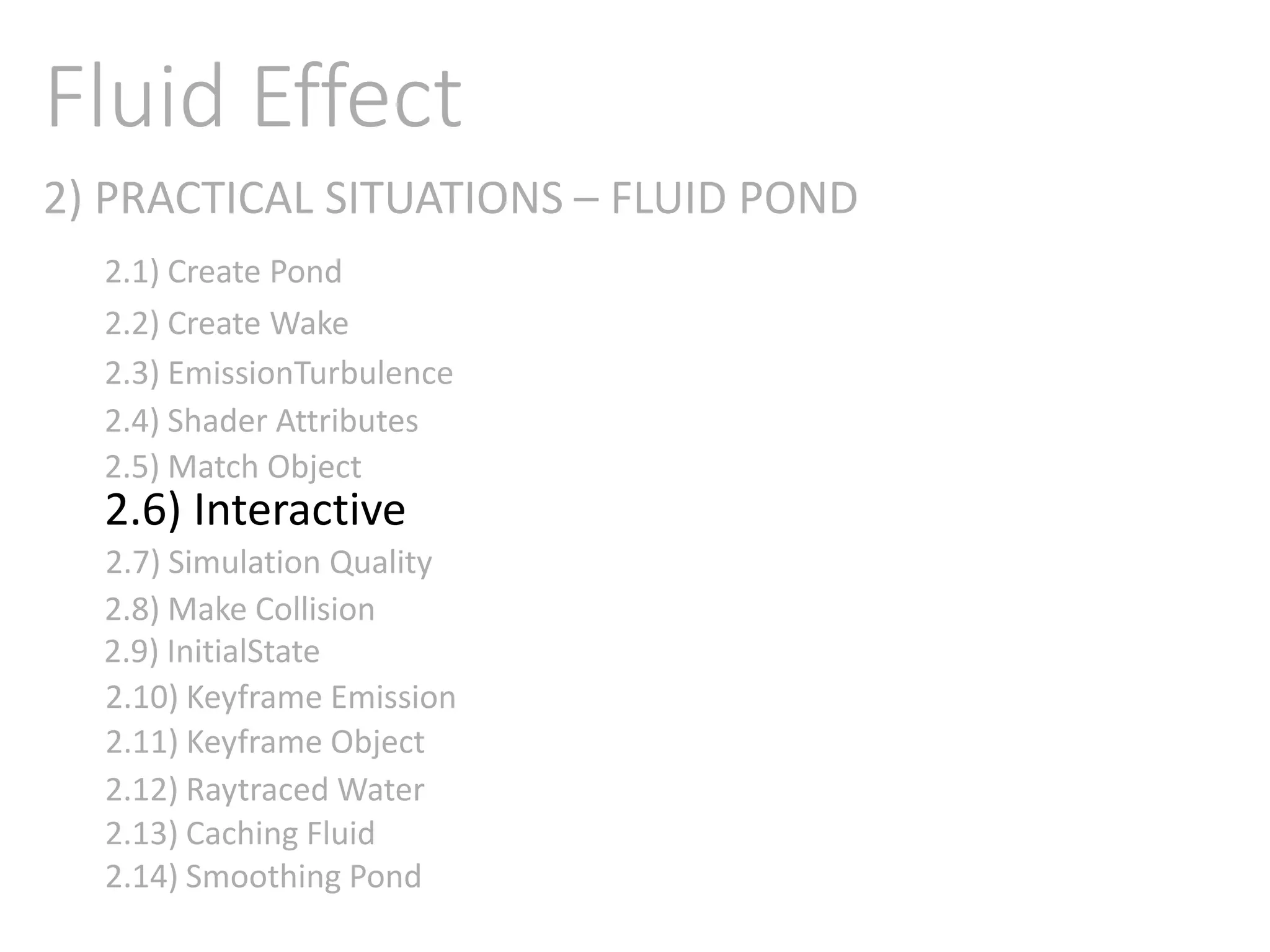 2) PRACTICAL SITUATIONS – FLUID POND
Fluid Effect
2.1) Create Pond
2.2) Create Wake
2.3) EmissionTurbulence
2.4) Shader Attributes
2.5) Match Object
2.6) Interactive
2.7) Simulation Quality
2.8) Make Collision
2.9) InitialState
2.11) Keyframe Object
2.10) Keyframe Emission
2.12) Raytraced Water
2.13) Caching Fluid
2.14) Smoothing Pond
 