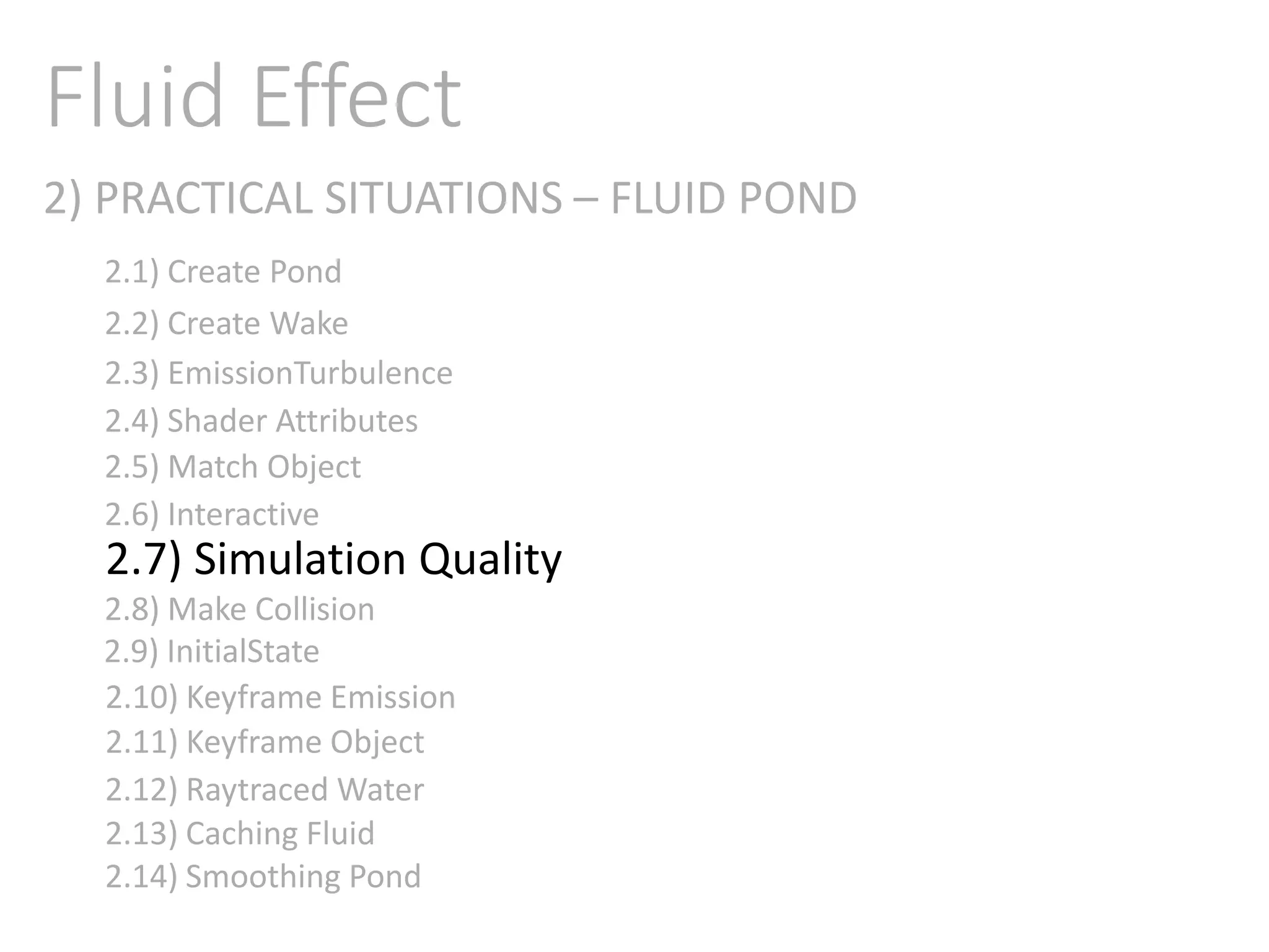2) PRACTICAL SITUATIONS – FLUID POND
Fluid Effect
2.1) Create Pond
2.2) Create Wake
2.3) EmissionTurbulence
2.4) Shader Attributes
2.5) Match Object
2.6) Interactive
2.7) Simulation Quality
2.8) Make Collision
2.9) InitialState
2.11) Keyframe Object
2.10) Keyframe Emission
2.12) Raytraced Water
2.13) Caching Fluid
2.14) Smoothing Pond
 