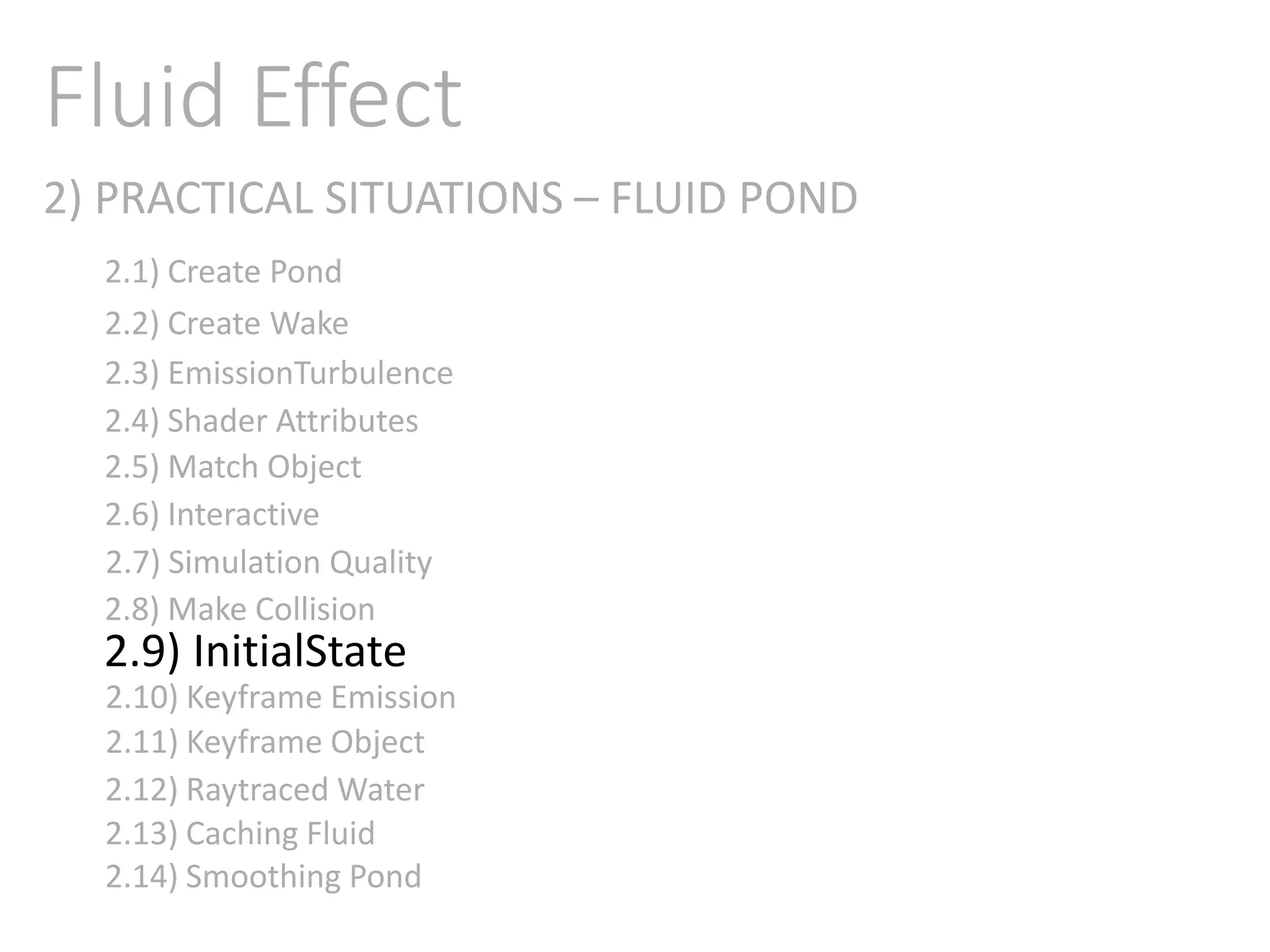 2) PRACTICAL SITUATIONS – FLUID POND
Fluid Effect
2.1) Create Pond
2.2) Create Wake
2.3) EmissionTurbulence
2.4) Shader Attributes
2.5) Match Object
2.6) Interactive
2.7) Simulation Quality
2.8) Make Collision
2.9) InitialState
2.11) Keyframe Object
2.10) Keyframe Emission
2.12) Raytraced Water
2.13) Caching Fluid
2.14) Smoothing Pond
 
