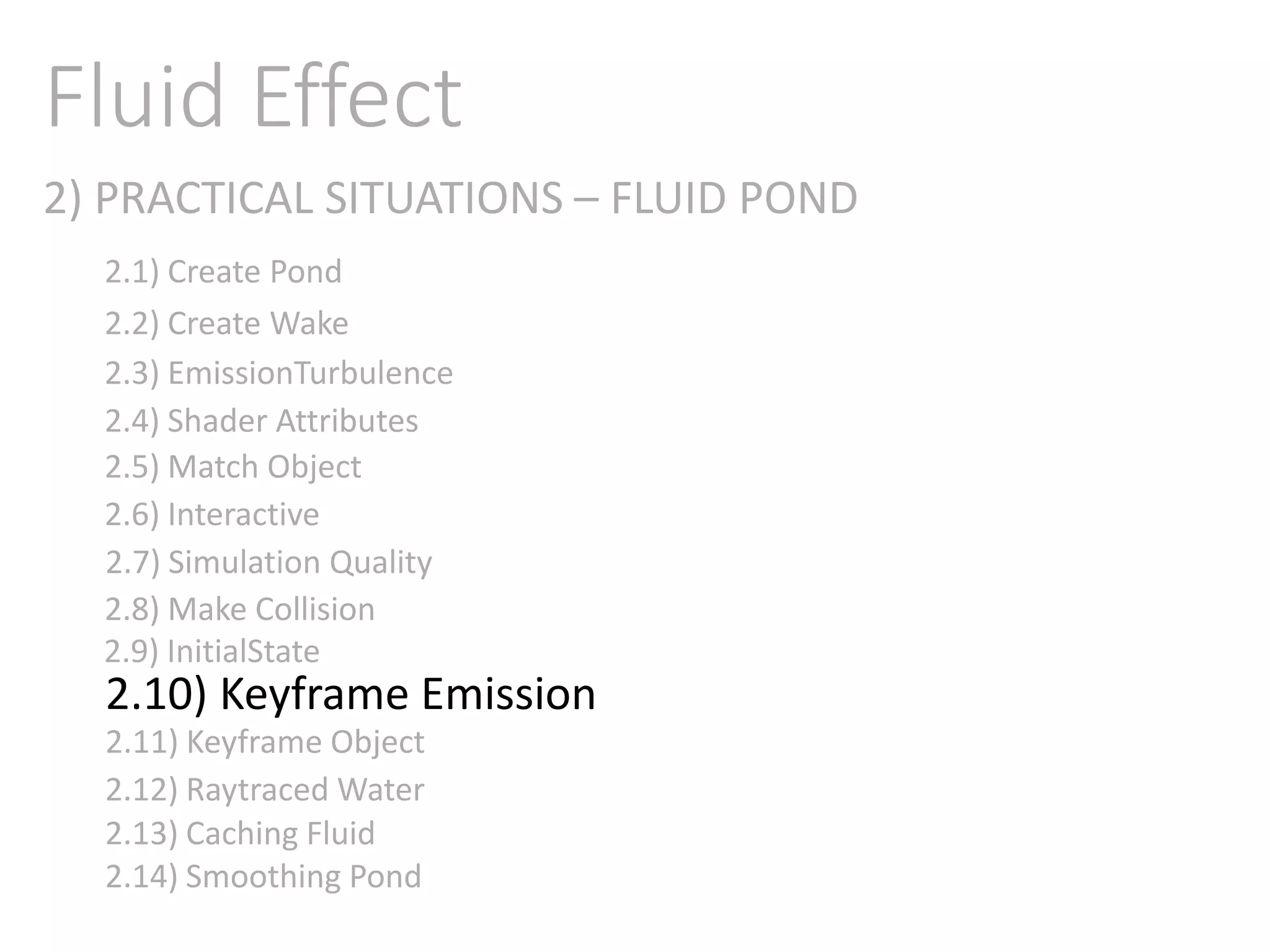 2) PRACTICAL SITUATIONS – FLUID POND
Fluid Effect
2.1) Create Pond
2.2) Create Wake
2.3) EmissionTurbulence
2.4) Shader Attributes
2.5) Match Object
2.6) Interactive
2.7) Simulation Quality
2.8) Make Collision
2.9) InitialState
2.11) Keyframe Object
2.10) Keyframe Emission
2.12) Raytraced Water
2.13) Caching Fluid
2.14) Smoothing Pond
 
