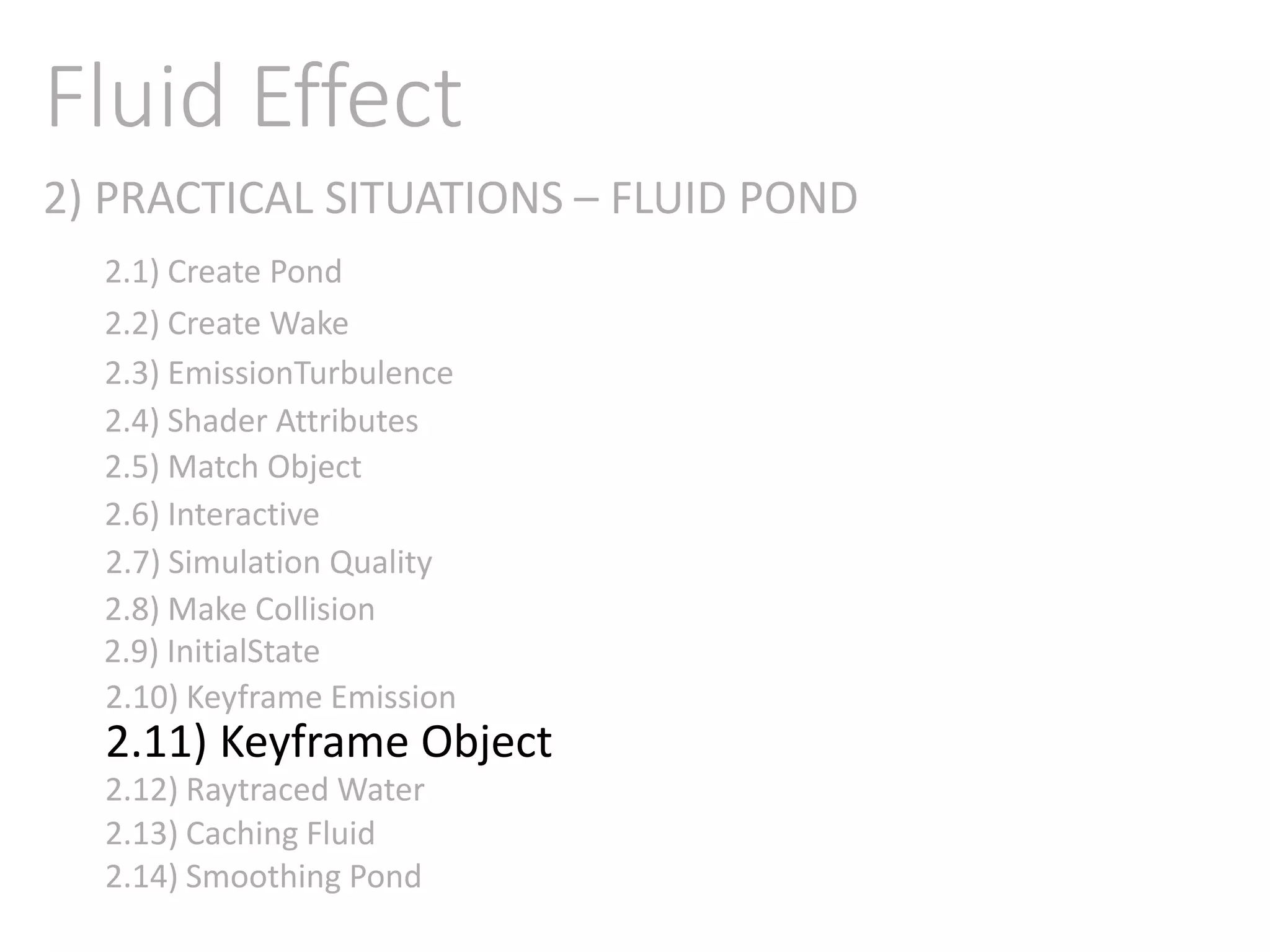 2) PRACTICAL SITUATIONS – FLUID POND
Fluid Effect
2.1) Create Pond
2.2) Create Wake
2.3) EmissionTurbulence
2.4) Shader Attributes
2.5) Match Object
2.6) Interactive
2.7) Simulation Quality
2.8) Make Collision
2.9) InitialState
2.11) Keyframe Object
2.10) Keyframe Emission
2.12) Raytraced Water
2.13) Caching Fluid
2.14) Smoothing Pond
 