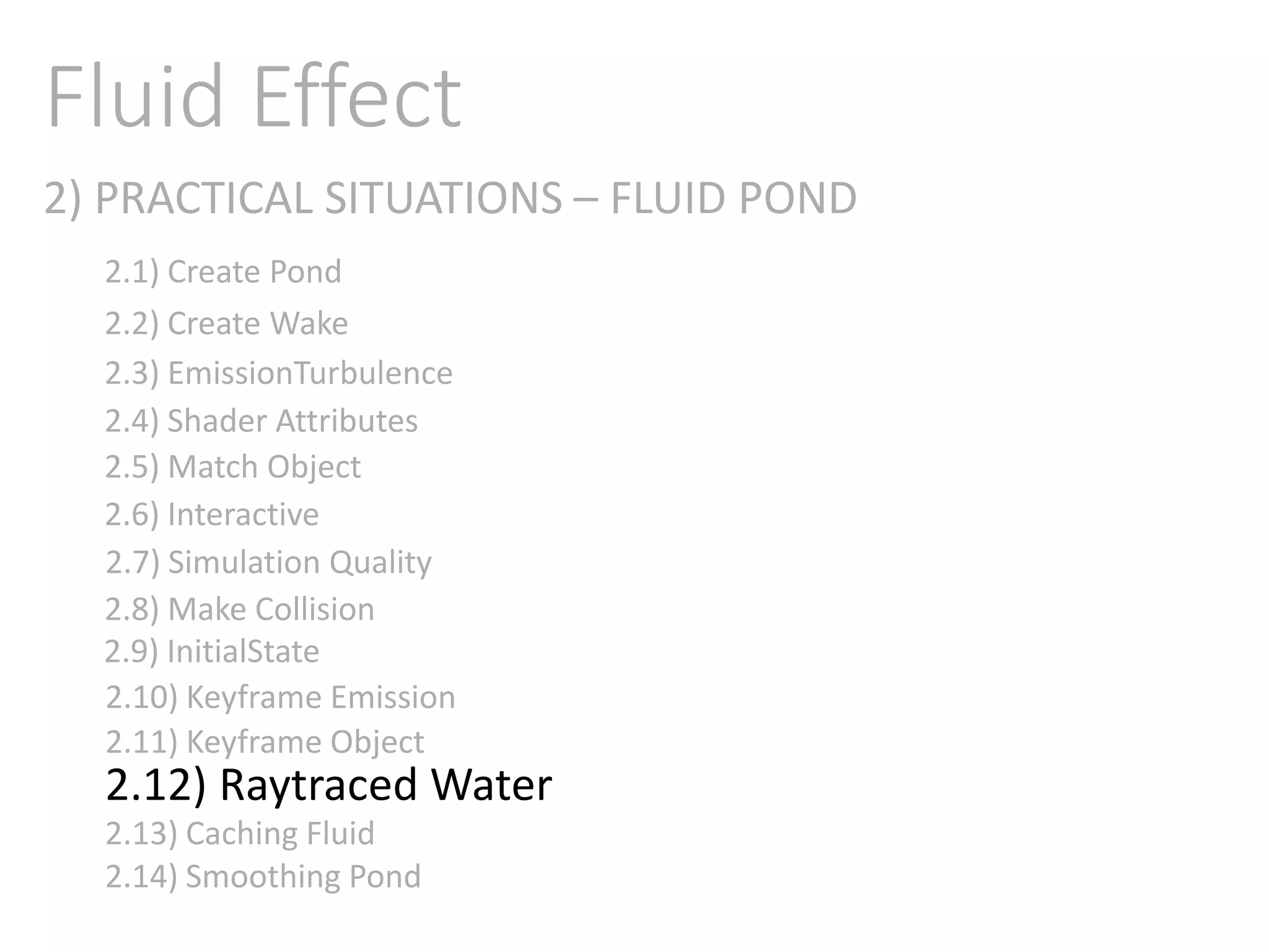 2) PRACTICAL SITUATIONS – FLUID POND
Fluid Effect
2.1) Create Pond
2.2) Create Wake
2.3) EmissionTurbulence
2.4) Shader Attributes
2.5) Match Object
2.6) Interactive
2.7) Simulation Quality
2.8) Make Collision
2.9) InitialState
2.11) Keyframe Object
2.10) Keyframe Emission
2.12) Raytraced Water
2.13) Caching Fluid
2.14) Smoothing Pond
 