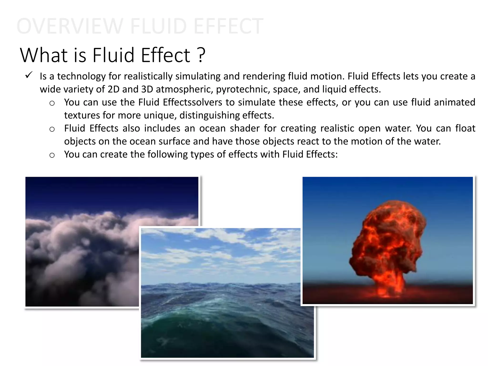What is Fluid Effect ?
OVERVIEW FLUID EFFECT
 Is a technology for realistically simulating and rendering fluid motion. Fluid Effects lets you create a
wide variety of 2D and 3D atmospheric, pyrotechnic, space, and liquid effects.
o You can use the Fluid Effectssolvers to simulate these effects, or you can use fluid animated
textures for more unique, distinguishing effects.
o Fluid Effects also includes an ocean shader for creating realistic open water. You can float
objects on the ocean surface and have those objects react to the motion of the water.
o You can create the following types of effects with Fluid Effects:
 