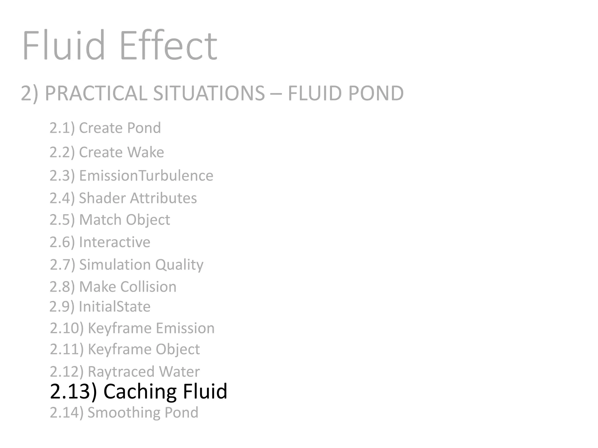 2) PRACTICAL SITUATIONS – FLUID POND
Fluid Effect
2.1) Create Pond
2.2) Create Wake
2.3) EmissionTurbulence
2.4) Shader Attributes
2.5) Match Object
2.6) Interactive
2.7) Simulation Quality
2.8) Make Collision
2.9) InitialState
2.11) Keyframe Object
2.10) Keyframe Emission
2.12) Raytraced Water
2.13) Caching Fluid
2.14) Smoothing Pond
 