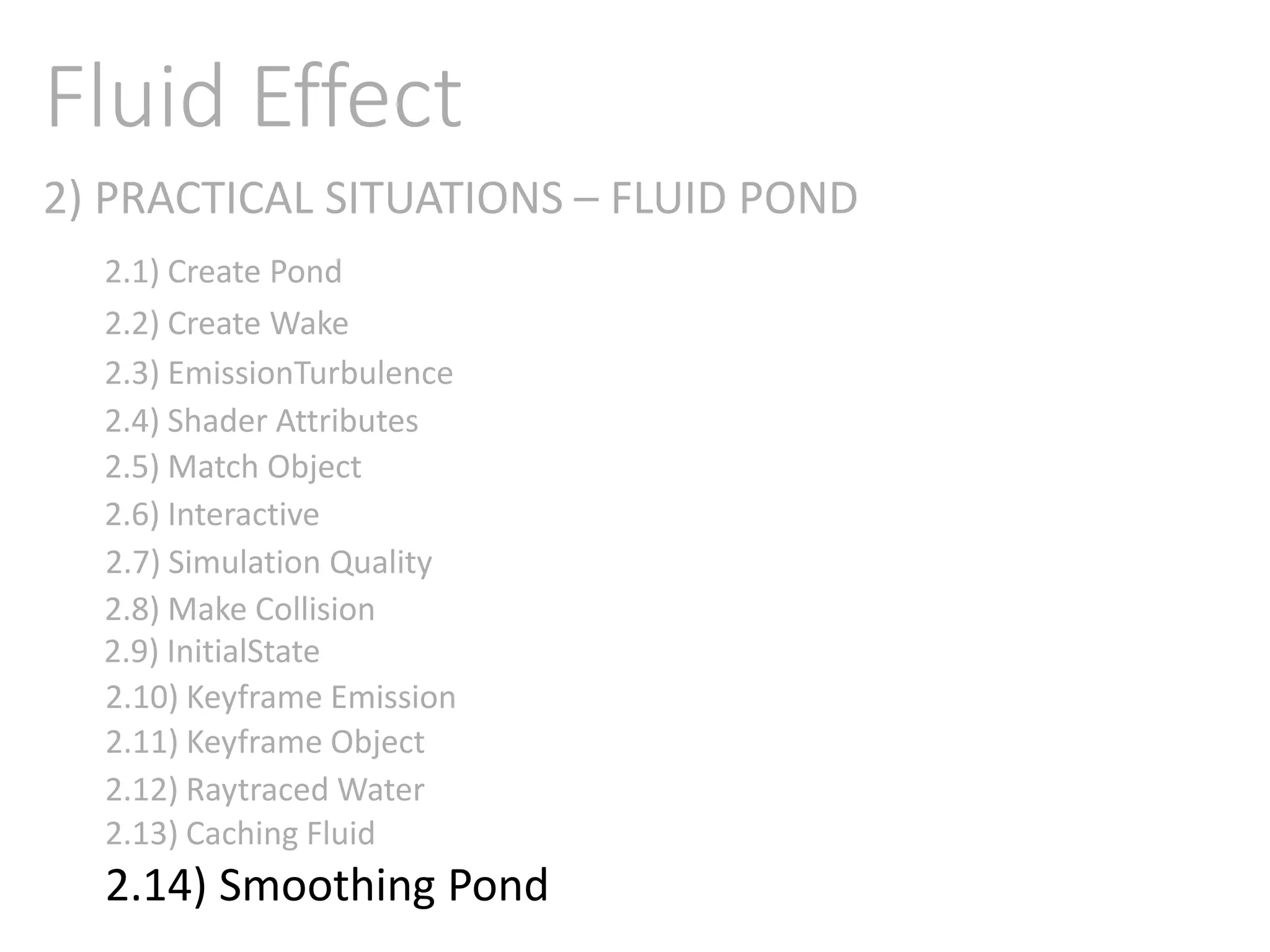 2) PRACTICAL SITUATIONS – FLUID POND
Fluid Effect
2.1) Create Pond
2.2) Create Wake
2.3) EmissionTurbulence
2.4) Shader Attributes
2.5) Match Object
2.6) Interactive
2.7) Simulation Quality
2.8) Make Collision
2.9) InitialState
2.11) Keyframe Object
2.10) Keyframe Emission
2.12) Raytraced Water
2.13) Caching Fluid
2.14) Smoothing Pond
 