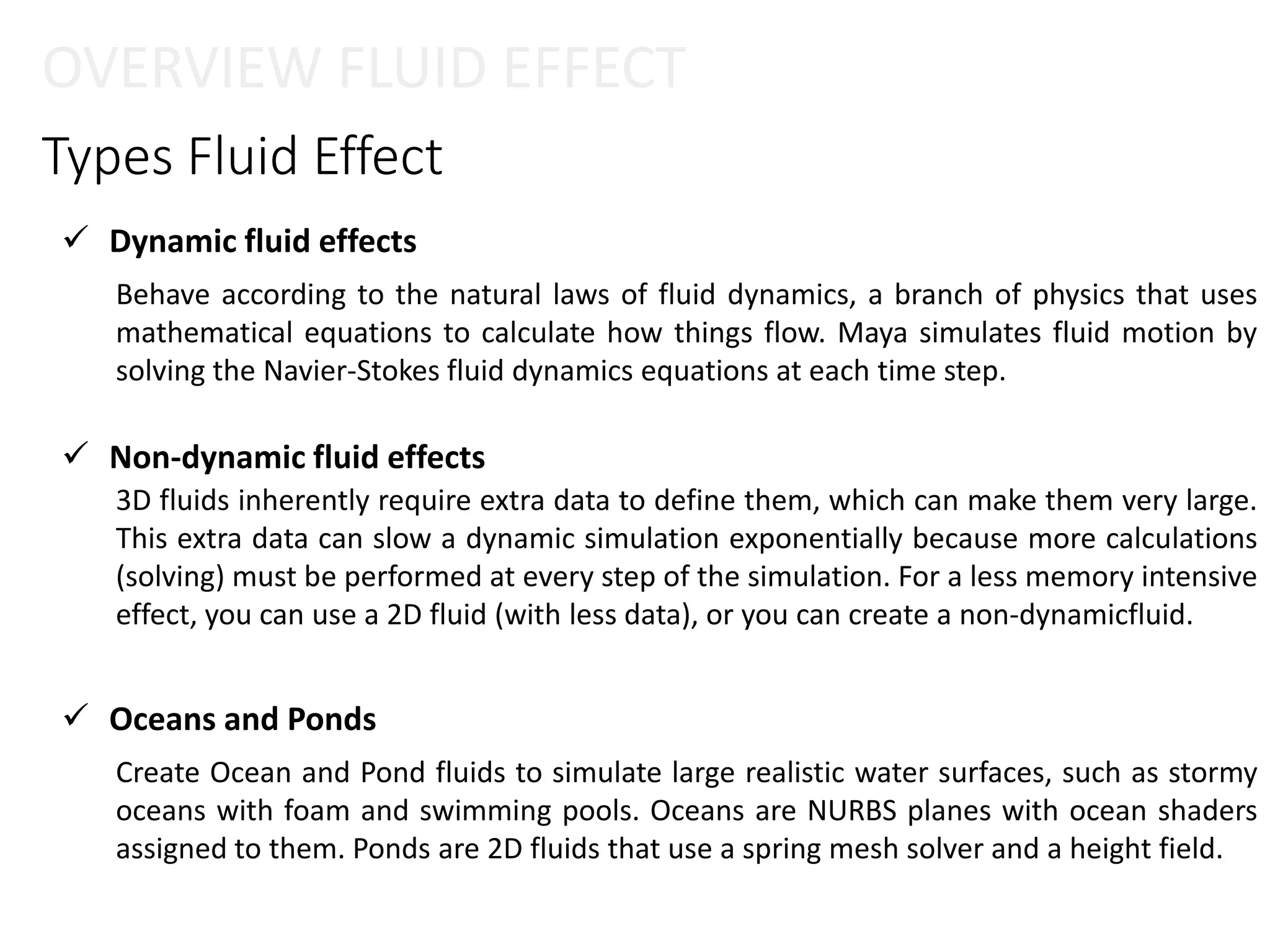 Types Fluid Effect
 Dynamic fluid effects
 Oceans and Ponds
 Non-dynamic fluid effects
OVERVIEW FLUID EFFECT
Behave according to the natural laws of fluid dynamics, a branch of physics that uses
mathematical equations to calculate how things flow. Maya simulates fluid motion by
solving the Navier-Stokes fluid dynamics equations at each time step.
3D fluids inherently require extra data to define them, which can make them very large.
This extra data can slow a dynamic simulation exponentially because more calculations
(solving) must be performed at every step of the simulation. For a less memory intensive
effect, you can use a 2D fluid (with less data), or you can create a non-dynamicfluid.
Create Ocean and Pond fluids to simulate large realistic water surfaces, such as stormy
oceans with foam and swimming pools. Oceans are NURBS planes with ocean shaders
assigned to them. Ponds are 2D fluids that use a spring mesh solver and a height field.
 