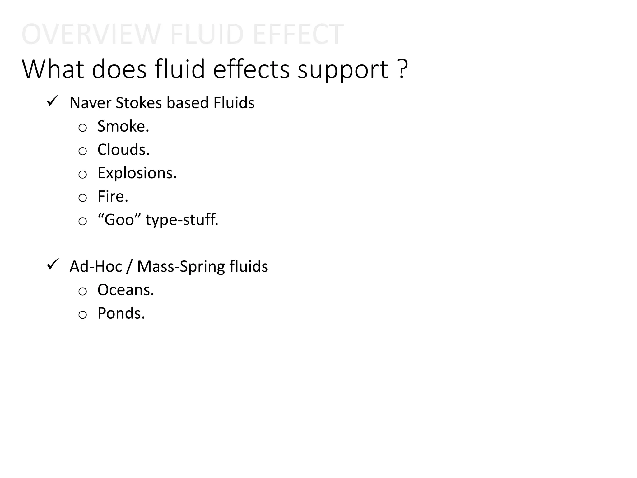 What does fluid effects support ?
 Naver Stokes based Fluids
o Smoke.
o Clouds.
o Explosions.
o Fire.
o “Goo” type-stuff.
 Ad-Hoc / Mass-Spring fluids
o Oceans.
o Ponds.
OVERVIEW FLUID EFFECT
 
