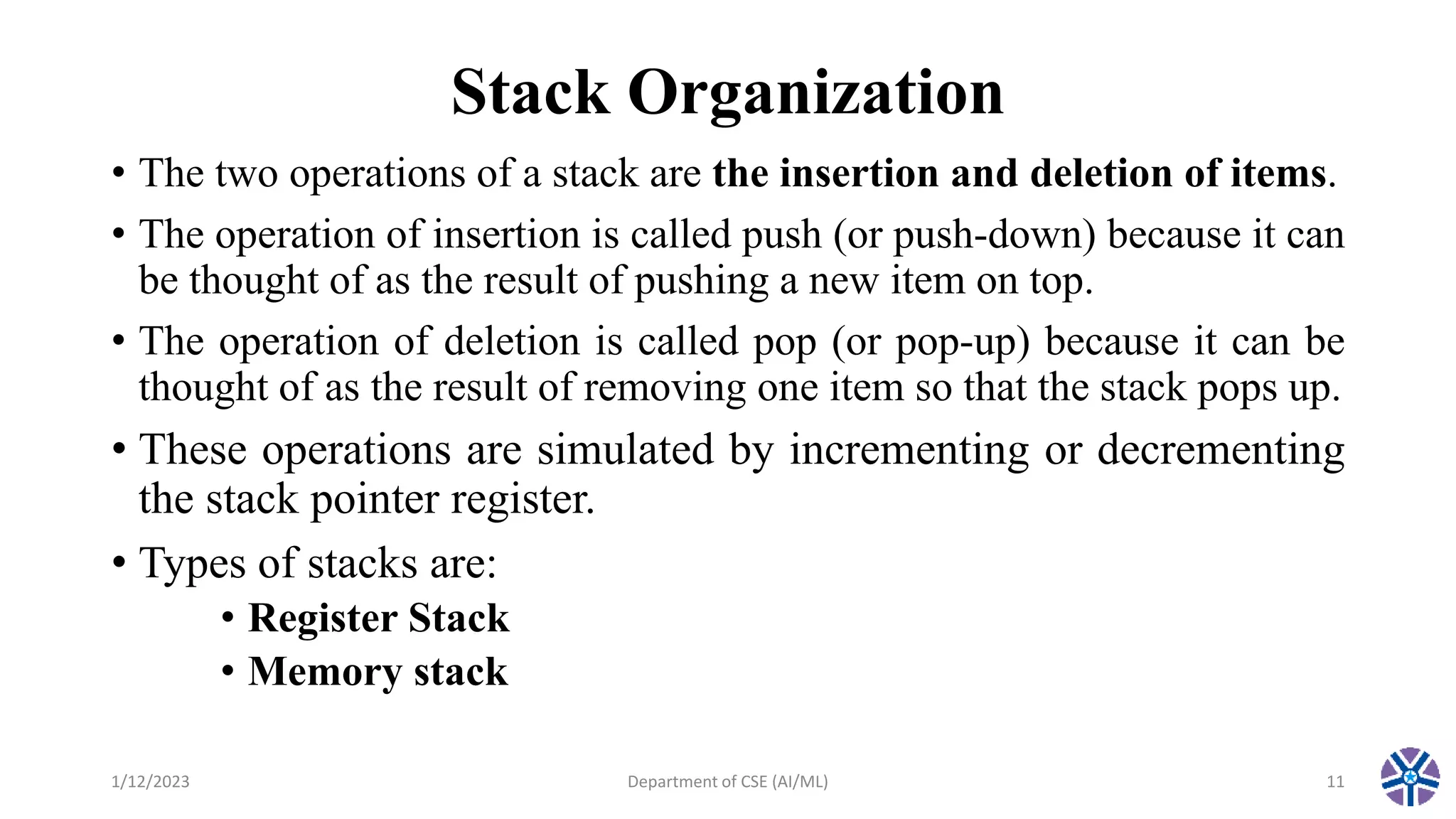 Stack Organization
• The two operations of a stack are the insertion and deletion of items.
• The operation of insertion is called push (or push-down) because it can
be thought of as the result of pushing a new item on top.
• The operation of deletion is called pop (or pop-up) because it can be
thought of as the result of removing one item so that the stack pops up.
• These operations are simulated by incrementing or decrementing
the stack pointer register.
• Types of stacks are:
• Register Stack
• Memory stack
1/12/2023 Department of CSE (AI/ML) 11
 