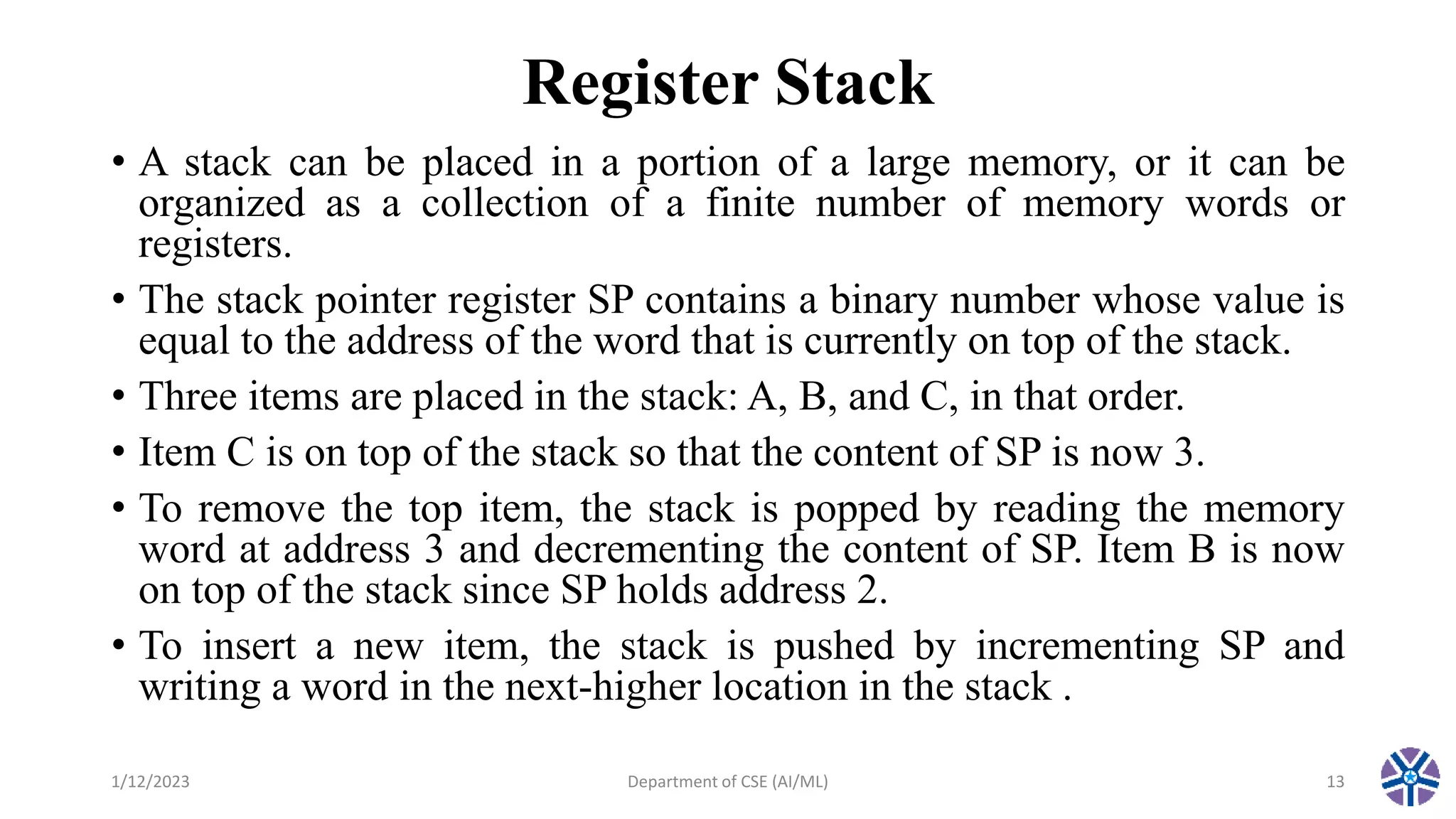 Register Stack
• A stack can be placed in a portion of a large memory, or it can be
organized as a collection of a finite number of memory words or
registers.
• The stack pointer register SP contains a binary number whose value is
equal to the address of the word that is currently on top of the stack.
• Three items are placed in the stack: A, B, and C, in that order.
• Item C is on top of the stack so that the content of SP is now 3.
• To remove the top item, the stack is popped by reading the memory
word at address 3 and decrementing the content of SP. Item B is now
on top of the stack since SP holds address 2.
• To insert a new item, the stack is pushed by incrementing SP and
writing a word in the next-higher location in the stack .
1/12/2023 Department of CSE (AI/ML) 13
 