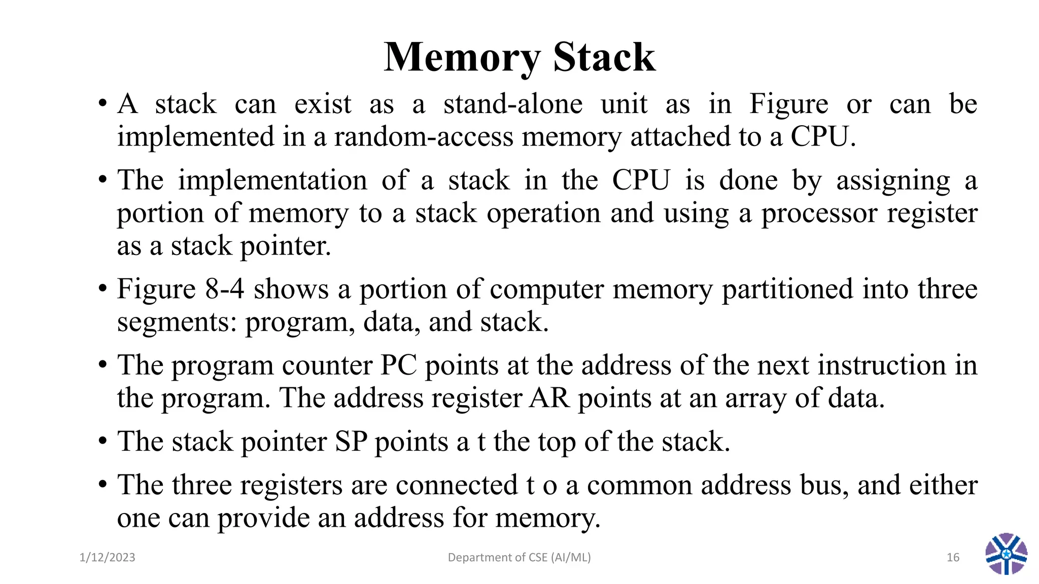 Memory Stack
• A stack can exist as a stand-alone unit as in Figure or can be
implemented in a random-access memory attached to a CPU.
• The implementation of a stack in the CPU is done by assigning a
portion of memory to a stack operation and using a processor register
as a stack pointer.
• Figure 8-4 shows a portion of computer memory partitioned into three
segments: program, data, and stack.
• The program counter PC points at the address of the next instruction in
the program. The address register AR points at an array of data.
• The stack pointer SP points a t the top of the stack.
• The three registers are connected t o a common address bus, and either
one can provide an address for memory.
1/12/2023 Department of CSE (AI/ML) 16
 