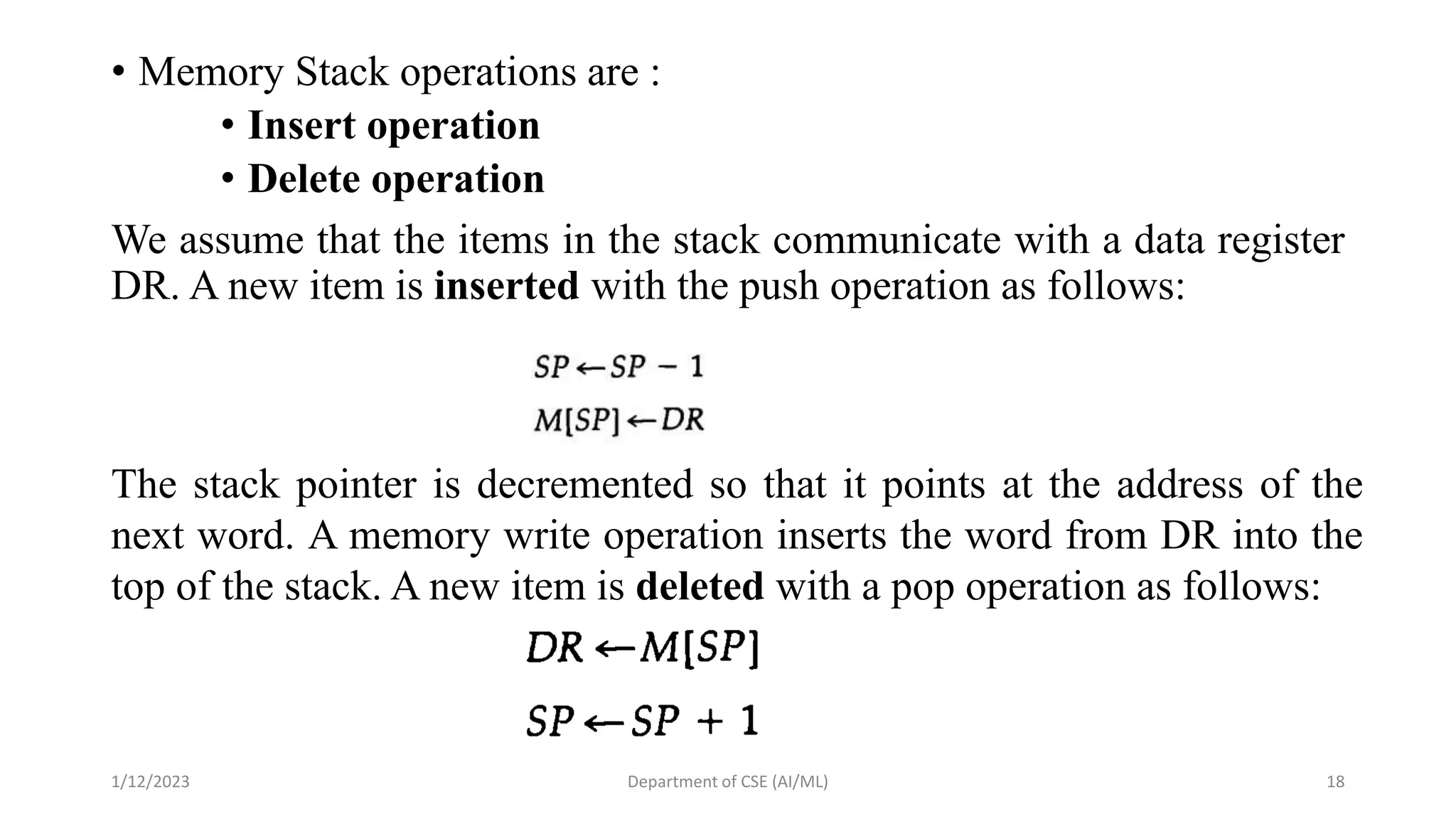 • Memory Stack operations are :
• Insert operation
• Delete operation
We assume that the items in the stack communicate with a data register
DR. A new item is inserted with the push operation as follows:
1/12/2023 Department of CSE (AI/ML) 18
The stack pointer is decremented so that it points at the address of the
next word. A memory write operation inserts the word from DR into the
top of the stack. A new item is deleted with a pop operation as follows:
 