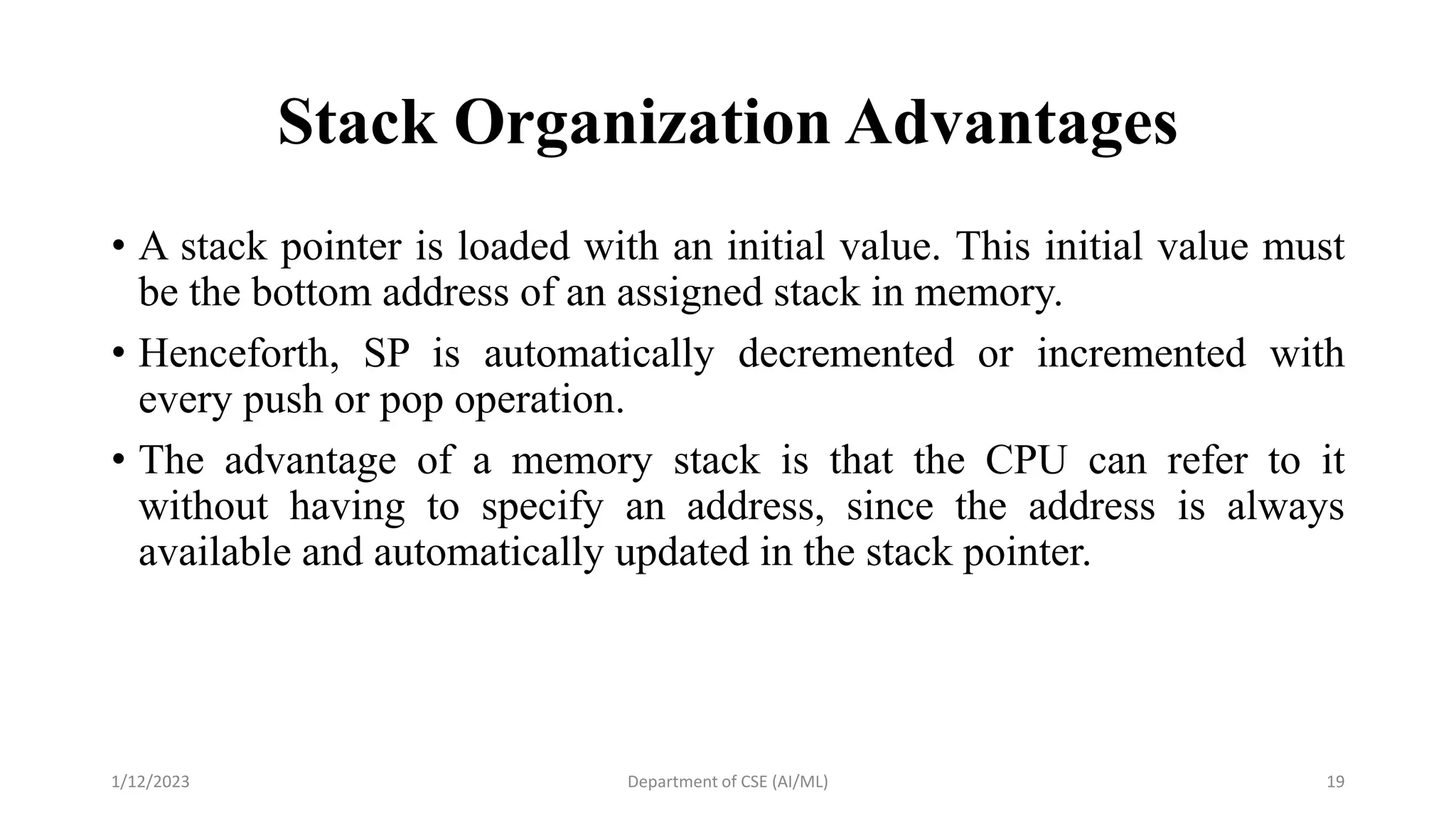 Stack Organization Advantages
• A stack pointer is loaded with an initial value. This initial value must
be the bottom address of an assigned stack in memory.
• Henceforth, SP is automatically decremented or incremented with
every push or pop operation.
• The advantage of a memory stack is that the CPU can refer to it
without having to specify an address, since the address is always
available and automatically updated in the stack pointer.
1/12/2023 Department of CSE (AI/ML) 19
 