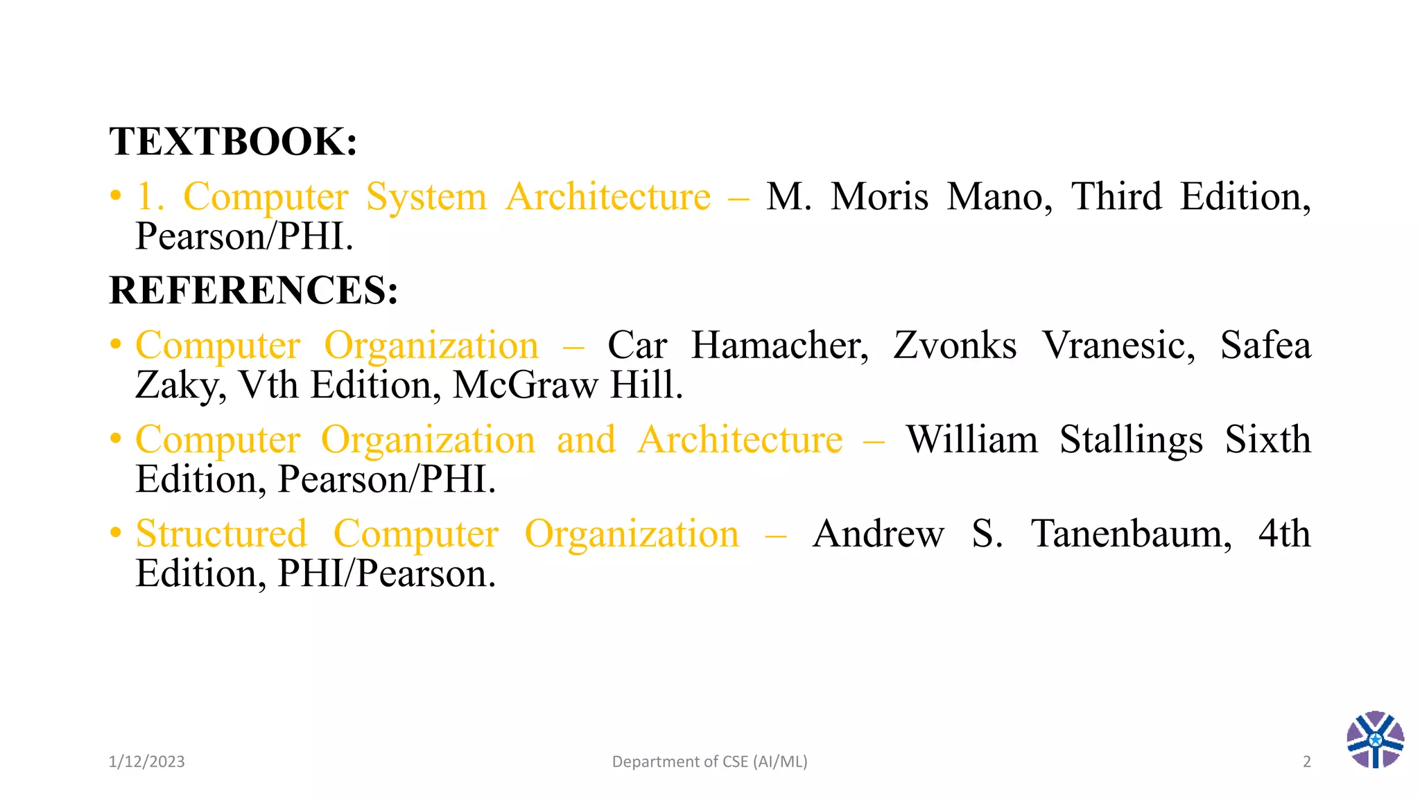 TEXTBOOK:
• 1. Computer System Architecture – M. Moris Mano, Third Edition,
Pearson/PHI.
REFERENCES:
• Computer Organization – Car Hamacher, Zvonks Vranesic, Safea
Zaky, Vth Edition, McGraw Hill.
• Computer Organization and Architecture – William Stallings Sixth
Edition, Pearson/PHI.
• Structured Computer Organization – Andrew S. Tanenbaum, 4th
Edition, PHI/Pearson.
1/12/2023 Department of CSE (AI/ML) 2
 