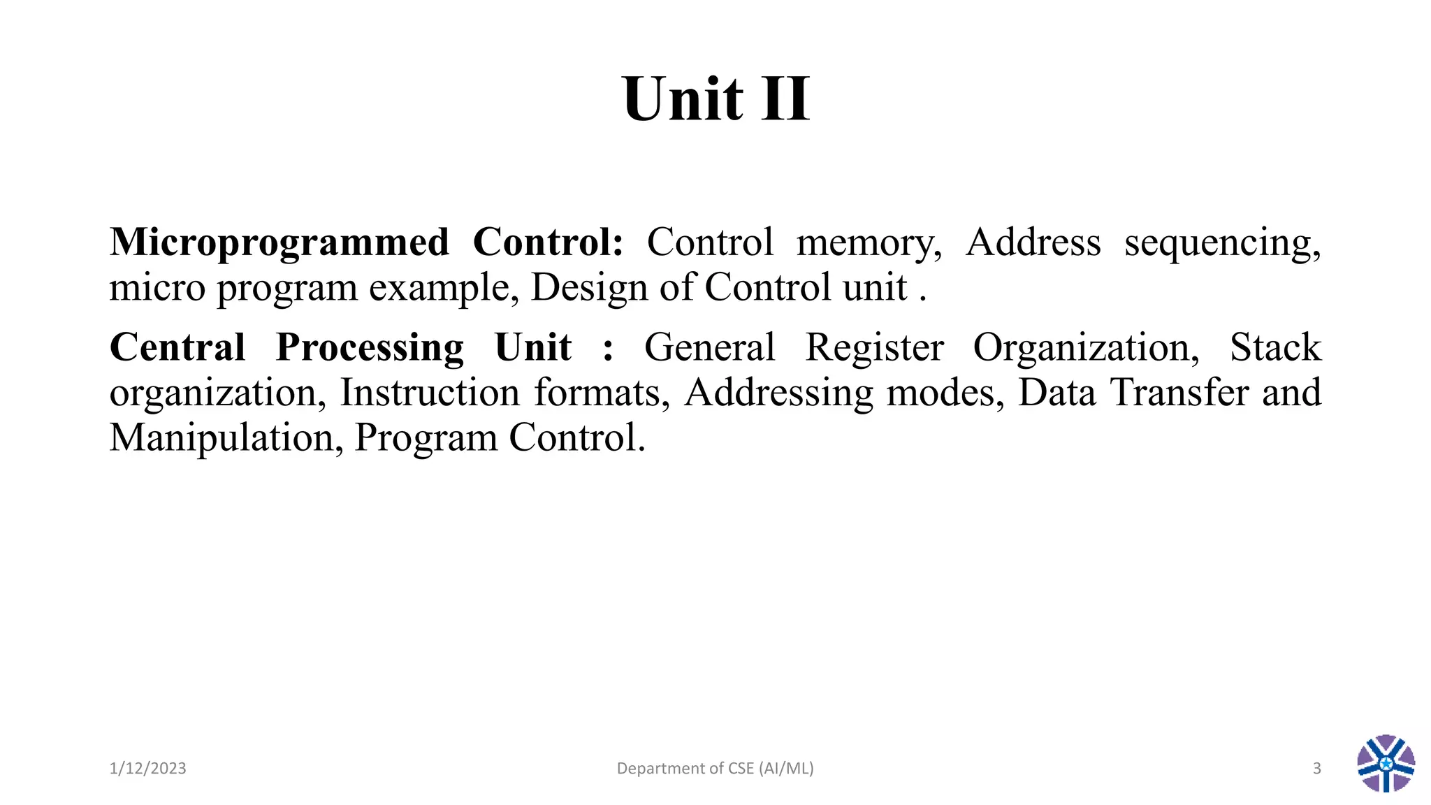 Unit II
Microprogrammed Control: Control memory, Address sequencing,
micro program example, Design of Control unit .
Central Processing Unit : General Register Organization, Stack
organization, Instruction formats, Addressing modes, Data Transfer and
Manipulation, Program Control.
1/12/2023 Department of CSE (AI/ML) 3
 