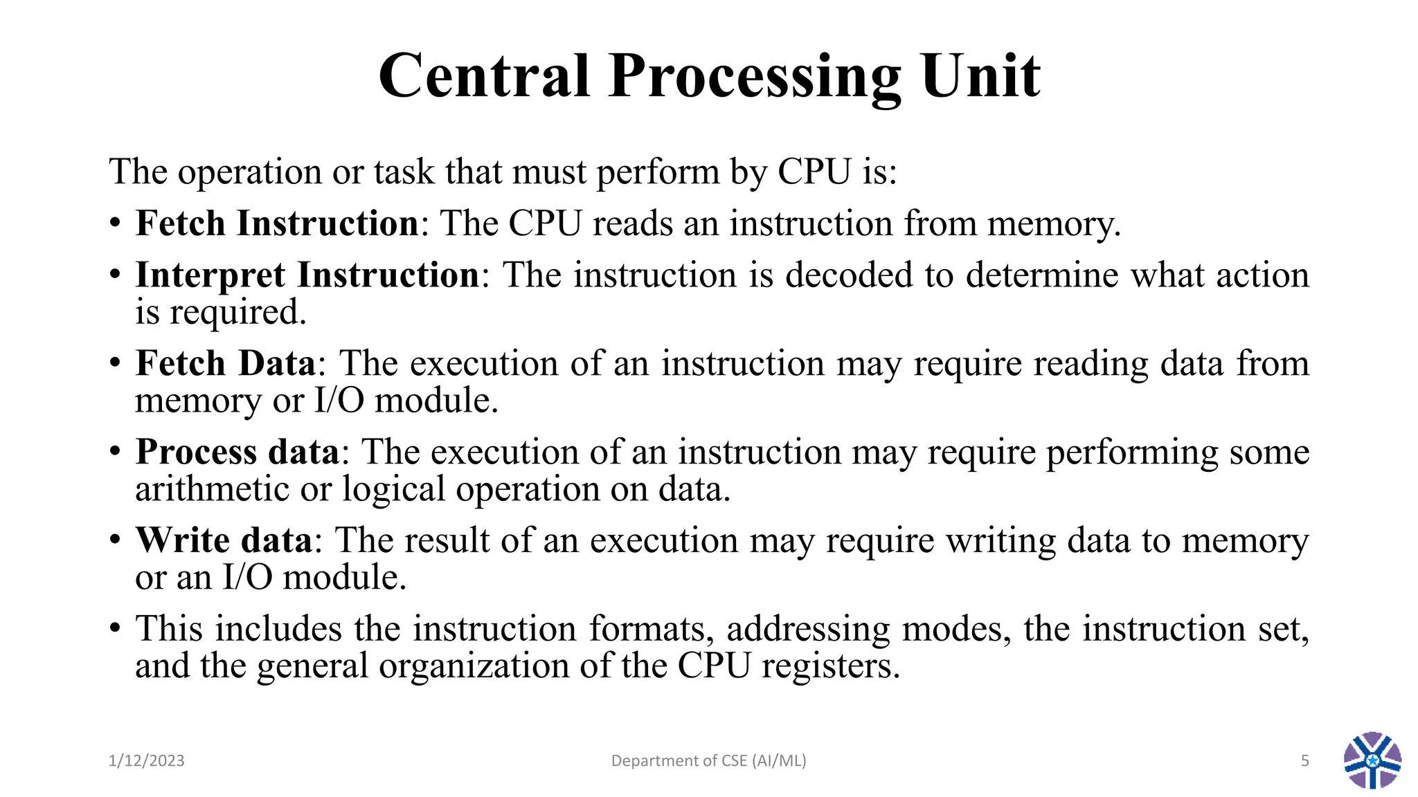 Central Processing Unit
The operation or task that must perform by CPU is:
• Fetch Instruction: The CPU reads an instruction from memory.
• Interpret Instruction: The instruction is decoded to determine what action
is required.
• Fetch Data: The execution of an instruction may require reading data from
memory or I/O module.
• Process data: The execution of an instruction may require performing some
arithmetic or logical operation on data.
• Write data: The result of an execution may require writing data to memory
or an I/O module.
• This includes the instruction formats, addressing modes, the instruction set,
and the general organization of the CPU registers.
1/12/2023 Department of CSE (AI/ML) 5
 