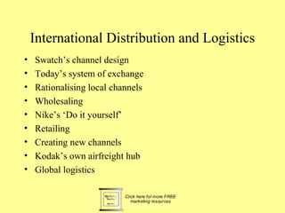 International Distribution and Logistics
•   Swatch’s channel design
•   Today’s system of exchange
•   Rationalising local channels
•   Wholesaling
•   Nike’s ‘Do it yourself’
•   Retailing
•   Creating new channels
•   Kodak’s own airfreight hub
•   Global logistics
 
