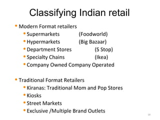 Classifying Indian retail
   Modern Format retailers
      Supermarkets         (Foodworld)
      Hypermarkets         (Big Bazaar)
      Department Stores           (S Stop)
      Specialty Chains            (Ikea)
      Company Owned Company Operated



   Traditional Format Retailers
       Kiranas: Traditional Mom and Pop Stores

       Kiosks

       Street Markets

       Exclusive /Multiple Brand Outlets
                                                  14
 