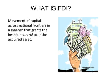 WHAT IS FDI?
Movement of capital
across national frontiers in
a manner that grants the
investor control over the
acquired asset.




                               24
 