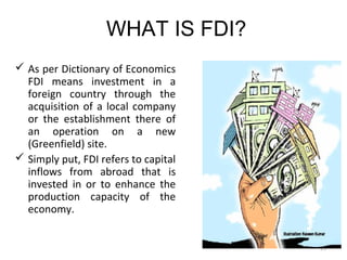 WHAT IS FDI?
 As per Dictionary of Economics
  FDI means investment in a
  foreign country through the
  acquisition of a local company
  or the establishment there of
  an operation on a new
  (Greenfield) site.
 Simply put, FDI refers to capital
  inflows from abroad that is
  invested in or to enhance the
  production capacity of the
  economy.


                                      25
 