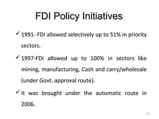 FDI Policy Initiatives
 1991- FDI allowed selectively up to 51% in priority
  sectors.
 1997-FDI allowed up to 100% in sectors like
  mining, manufacturing, Cash and carry/wholesale
  (under Govt. approval route).
 It was brought under the automatic route in
  2006.
                                                        28
 