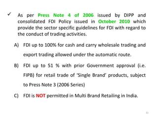     As per Press Note 4 of 2006 issued by DIPP and
     consolidated FDI Policy issued in October 2010 which
     provide the sector specific guidelines for FDI with regard to
     the conduct of trading activities.

    A) FDI up to 100% for cash and carry wholesale trading and
        export trading allowed under the automatic route.

    B) FDI up to 51 % with prior Government approval (i.e.
        FIPB) for retail trade of ‘Single Brand’ products, subject
        to Press Note 3 (2006 Series)

    C) FDI is NOT permitted in Multi Brand Retailing in India.


                                                                     31
 