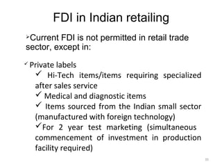 FDI in Indian retailing
Current FDI is not permitted in retail trade
sector, except in:
   Private labels
      Hi-Tech items/items requiring specialized
     after sales service
      Medical and diagnostic items
      Items sourced from the Indian small sector
     (manufactured with foreign technology)
     For 2 year test marketing (simultaneous
     commencement of investment in production
     facility required)
                                                    35
 