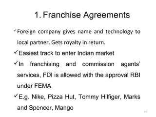 1. Franchise Agreements
   Foreign company gives name and technology to
    local partner. Gets royalty in return.
Easiest track to enter Indian market
In      franchising    and     commission   agents’
    services, FDI is allowed with the approval RBI
    under FEMA
E.g. Nike, Pizza Hut, Tommy Hilfiger, Marks
    and Spencer, Mango                                 37
 