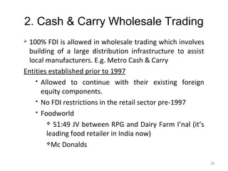 2. Cash & Carry Wholesale Trading
 100% FDI is allowed in wholesale trading which involves
  building of a large distribution infrastructure to assist
  local manufacturers. E.g. Metro Cash & Carry
Entities established prior to 1997
     Allowed to continue with their existing foreign

      equity components.
     No FDI restrictions in the retail sector pre-1997

     Foodworld

         51:49 JV between RPG and Dairy Farm I’nal (it’s

        leading food retailer in India now)
        Mc Donalds



                                                              38
 