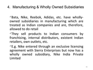 4. Manufacturing & Wholly Owned Subsidiaries

  Bata, Nike, Reebok, Adidas, etc. have wholly-
 owned subsidiaries in manufacturing which are
 treated as Indian companies and are, therefore,
 allowed to do retail
 They sell products to Indian consumers by

 franchising, internal distributors, existent Indian
 retailers, own outlets, etc.
 E.g. Nike entered through an exclusive licensing

 agreement with Sierra Enterprises but now has a
 wholly owned subsidiary, Nike India Private
 Limited

                                                       40
 