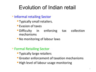 Evolution of Indian retail
   Informal retailing Sector
      Typically small retailers.
      Evasion of taxes

      Difficulty   in enforcing tax    collection
       mechanisms
      No monitoring of labour laws



   Formal Retailing Sector
      Typically large retailers
      Greater enforcement of taxation mechanisms

      High level of labour usage monitoring

                                                     7
 