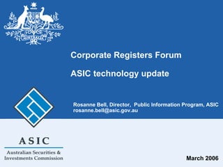 Corporate Registers Forum
ASIC technology update
March 2006
Rosanne Bell, Director, Public Information Program, ASIC
rosanne.bell@asic.gov.au
 