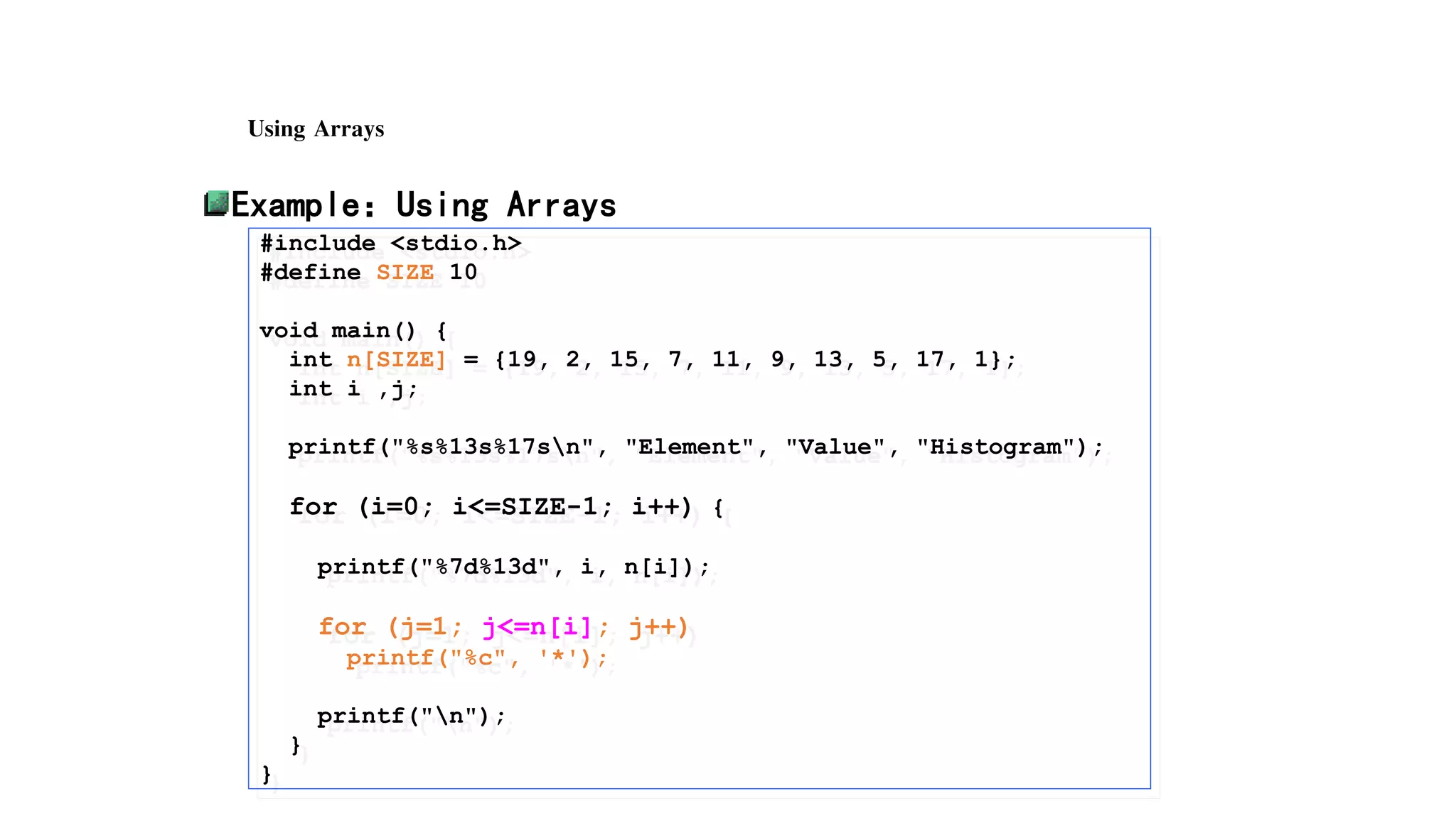 Using Arrays
Example：Using Arrays
#include <stdio.h>
#define SIZE 10
void main() {
int n[SIZE] = {19, 2, 15, 7, 11, 9, 13, 5, 17, 1};
int i ,j;
printf("%s%13s%17sn", "Element", "Value", "Histogram");
for (i=0; i<=SIZE-1; i++) {
printf("%7d%13d", i, n[i]);
for (j=1; j<=n[i]; j++)
printf("%c", '*');
printf("n");
}
}
 