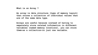 What is an Array ?
An array is data structure (type of memory layout)
that stores a collection of individual values that
are of the same data type.
Arrays are useful because instead of having to
separately store related information in different
variables (named memory locations), you can store
them—as a collection—in just one variable.
 