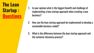 The Lean
Startup :
Questions
1. In your opinion what is the biggest beneﬁt and challenge of
implementing a lean startup approach when creating a new
business?
2. How can the lean startup approach be implemented to develop a
sustainable business model?
3. What is the difference between the lean startup approach and
the customer discovery process?
 