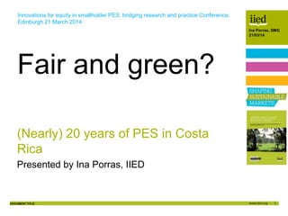 1
Author name
Date
DOCUMENT TITLE
Author name
Date
Ina Porras, SMG
21/03/14
(Nearly) 20 years of PES in Costa
Rica
Presented by Ina Porras, IIED
Fair and green?
Innovations for equity in smallholder PES: bridging research and practice Conference.
Edinburgh 21 March 2014
 